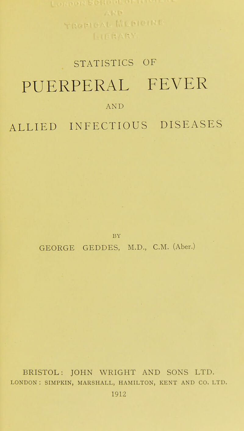 PUERPERAL EEVER AND ALLIED INFECTIOUS DISEASES BY GEORGE GEDDES, M.D., CM. (Aber.) BRISTOL: JOHN WRIGHT AND SONS LTD. LONDON : SIMPKIN, MARSHALL, HAMILTON, KENT AND CO. LTD. 1912