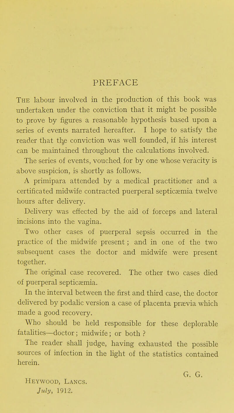 PREFACE The labour involved in the production of this book was undertaken under the conviction that it might be possible to prove by figures a reasonable hypothesis based upon a series of events narrated hereafter. I hope to satisfy the reader that th^e conviction was well founded, if his interest can be maintained throughout the calculations involved. The series of events, vouched, for by one whose veracity is above suspicion, is shortly as follows. A primipara attended by a medical practitioner and a certificated midwife contracted puerperal septicccmia twelve hours after delivery. Delivery was effected by the aid of forceps and lateral incisions into the vagina. Two other cases of puerperal sepsis occurred in the practice of the midwife present; and in one of the two subsequent cases the doctor and midwife were present together. The original case recovered. The other two cases died of puerperal septicaemia. In the interval between the first and third case, the doctor dehvered by podahc version a case of placenta praevia which made a good recovery. Who should be held responsible for these deplorable fatalities—doctor; midwife; or both ? The reader shall judge, having exhausted the possible sources of infection in the light of the statistics contained herein. G. G. Heywood, Lancs. July, 1912.