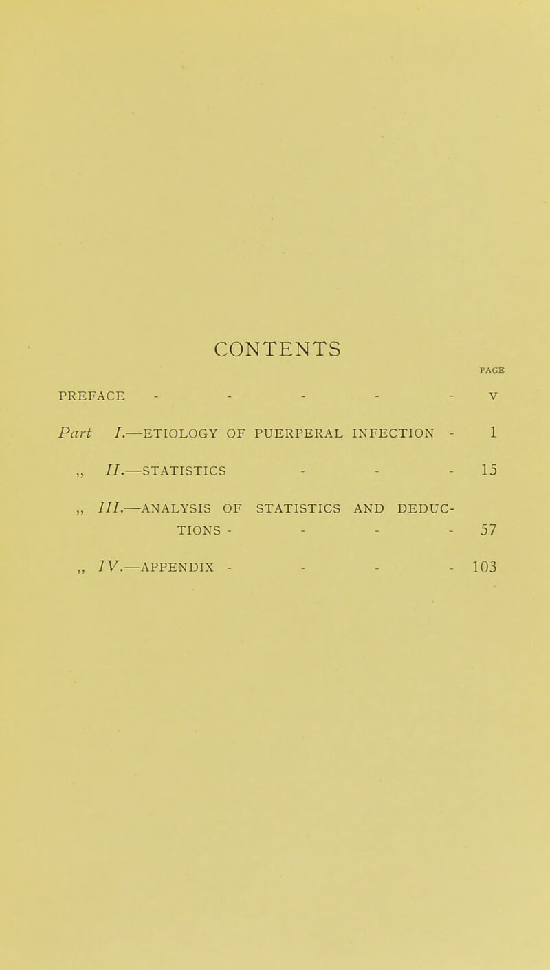 CONTENTS PACE PREFACE - - - - - V Part I.—ETIOLOGY OF PUERPERAL INFECTION - 1 „ II.—STATISTICS - - - 15 ,, ///.—ANALYSIS OF STATISTICS AND DEDUC- TIONS - - - - 57 ,, /y.—APPENDIX - - - - 103
