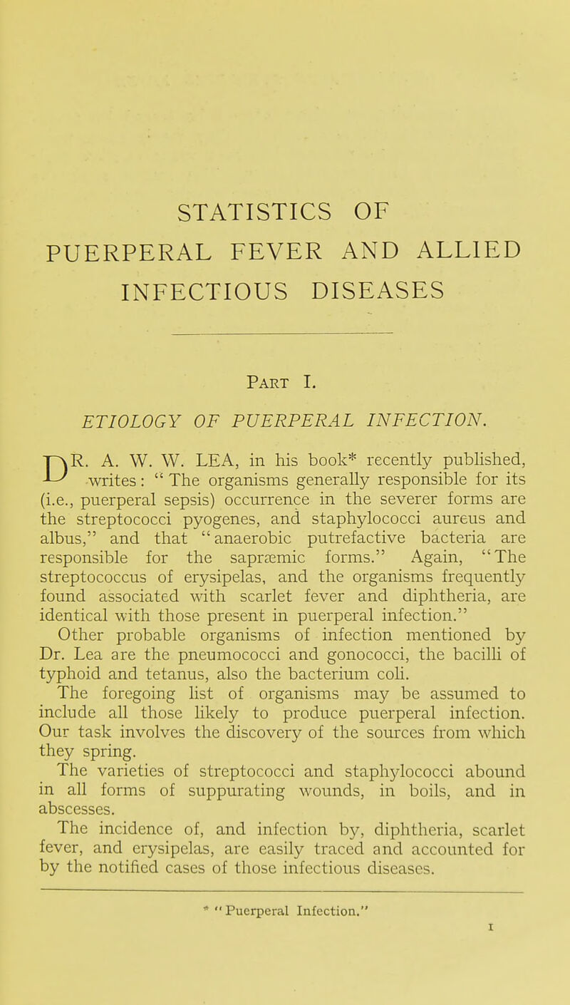 PUERPERAL FEVER AND ALLIED INFECTIOUS DISEASES Part I. ETIOLOGY OF PUERPERAL INFECTION. DR. A. W. W. LEA, in his book* recently pubhshed, writes:  The organisms generally responsible for its (i.e., puerperal sepsis) occurrence in the severer forms are the streptococci pyogenes, and staphylococci aureus and albus, and that anaerobic putrefactive bacteria are responsible for the sapr^emic forms. Again, The streptococcus of erysipelas, and the organisms frequently found associated with scarlet fever and diphtheria, are identical with those present in puerperal infection. Other probable organisms of infection mentioned by Dr. Lea are the pneumococci and gonococci, the bacilli of typhoid and tetanus, also the bacterium coli. The foregoing list of organisms may be assumed to include all those likely to produce puerperal infection. Our task involves the discovery of the sources from which they spring. The varieties of streptococci and staphylococci abound in all forms of suppurating wounds, in boils, and in abscesses. The incidence of, and infection by, diphtheria, scarlet fever, and erysipelas, are easily traced and accounted for by the notified cases of those infectious diseases. Puerperal Infection.