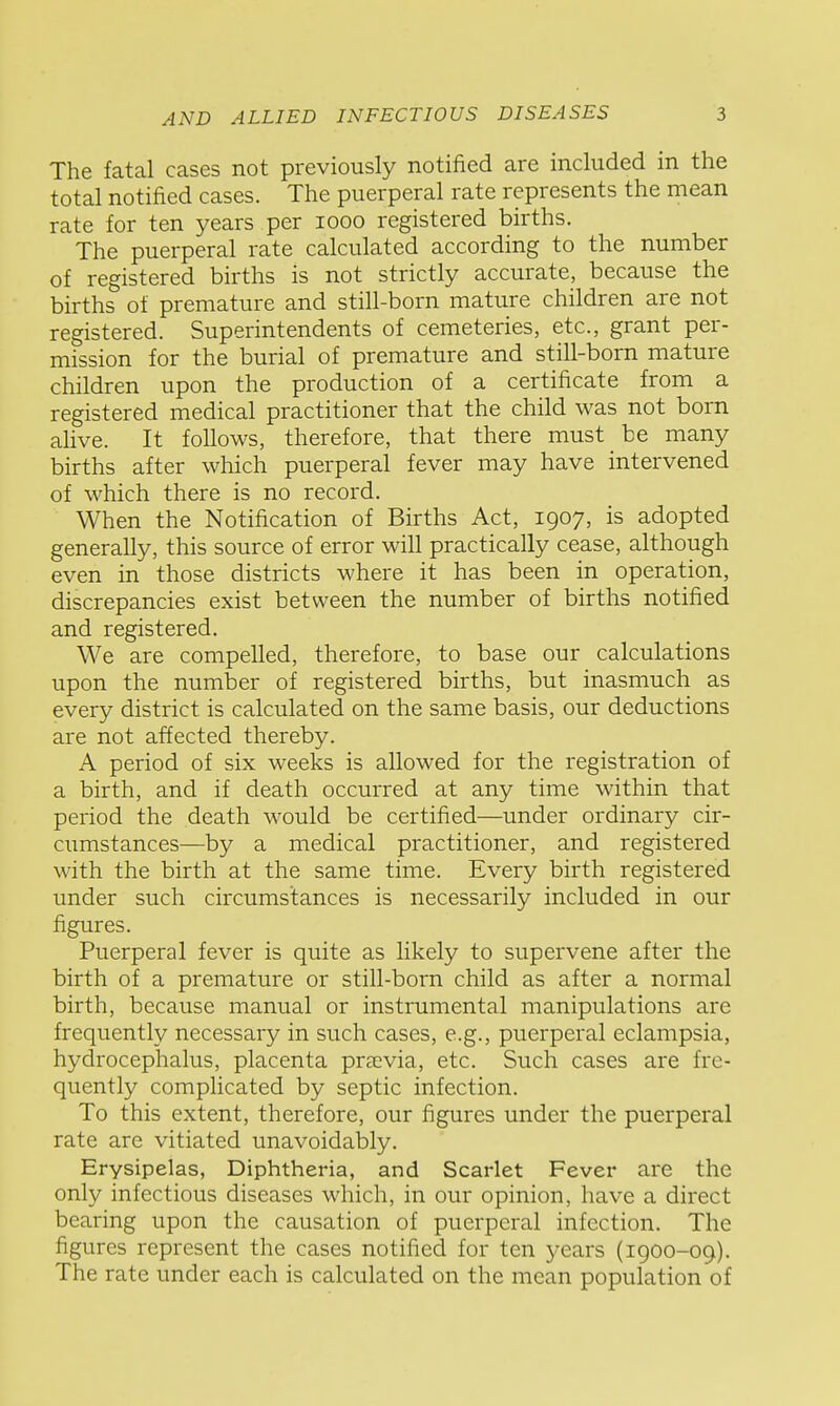 The fatal cases not previously notified are included in the total notified cases. The puerperal rate represents the mean rate for ten years per looo registered births. The puerperal rate calculated according to the number of registered births is not strictly accurate, because the births of premature and still-born mature children are not registered. Superintendents of cemeteries, etc., grant per- mission for the burial of premature and still-born mature children upon the production of a certificate from a registered medical practitioner that the child was not born alive. It follows, therefore, that there must be many births after which puerperal fever may have intervened of which there is no record. When the Notification of Births Act, 1907, is adopted generally, this source of error will practically cease, although even in those districts where it has been in operation, discrepancies exist between the number of births notified and registered. We are compelled, therefore, to base our calculations upon the number of registered births, but inasmuch as every district is calculated on the same basis, our deductions are not affected thereby. A period of six weeks is allowed for the registration of a birth, and if death occurred at any time within that period the death would be certified—under ordinary cir- cumstances—by a medical practitioner, and registered with the birth at the same time. Every birth registered under such circumstances is necessarily included in our figures. Puerperal fever is quite as likely to supervene after the birth of a premature or still-born child as after a normal birth, because manual or instrumental manipulations are frequently necessary in such cases, e.g., puerperal eclampsia, hydrocephalus, placenta previa, etc. Such cases are fre- quently comphcated by septic infection. To this extent, therefore, our figures under the puerperal rate are vitiated unavoidably. Erysipelas, Diphtheria, and Scarlet Fever are the only infectious diseases which, in our opinion, have a direct bearing upon the causation of puerperal infection. The figures represent the cases notified for ten years (igoo-09). The rate under each is calculated on the mean population of