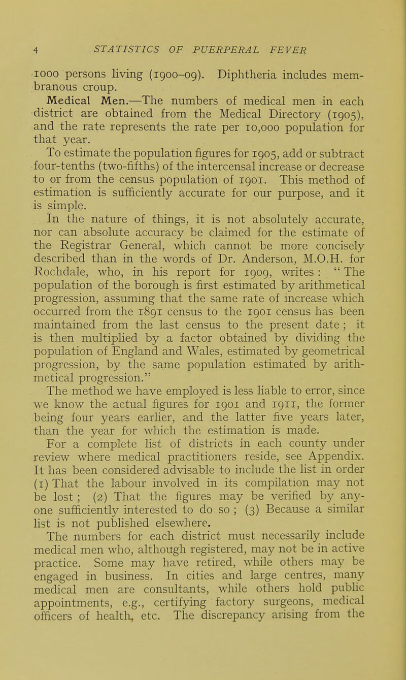 1000 persons living (1900-09). Diphtheria includes mem- branous croup. Medical Men.—The numbers of medical men in each district are obtained from the Medical Directory (1905), and the rate represents the rate per 10,000 population for that year. To estimate the population figures for 1905, add or subtract four-tenths (two-fifths) of the intercensal increase or decrease to or from the census population of 1901. This method of estimation is sufficiently accurate for our purpose, and it is simple. In the nature of things, it is not absolutely accurate, nor can absolute accuracy be claimed for the estimate of the Registrar General, which cannot be more concisely described than in the words of Dr. Anderson, M.O.H. for Rochdale, who, in his report for 1909, writes :  The population of the borough is first estimated by arithmetical progression, assummg that the same rate of increase which occurred from the 1891 census to the 1901 census has been maintained from the last census to the present date ; it is then multiplied by a factor obtained by dividing the population of England and Wales, estimated by geometrical progression, by the same population estimated by arith- metical progression. The method we have employed is less liable to error, since we know the actual figures for 1901 and 1911, the former being four years earlier, and the latter five years later, than the year for which the estimation is made. For a complete list of districts in each county under review where medical practitioners reside, see Appendix. It has been considered advisable to include the list in order (i) That the labour involved in its compilation may not be lost ; (2) That the figures may be verified by any- one sufficiently interested to do so ; (3) Because a similar list is not published elsewhere. The numbers for each district must necessarity include medical men who, although registered, may not be in active practice. Some may have retired, while others may be engaged in business. In cities and large centres, man}'- medical men are consultants, while others hold public appointments, e.g., certifying factory surgeons, medical officers of healtli, etc. The discrepancy arising from the