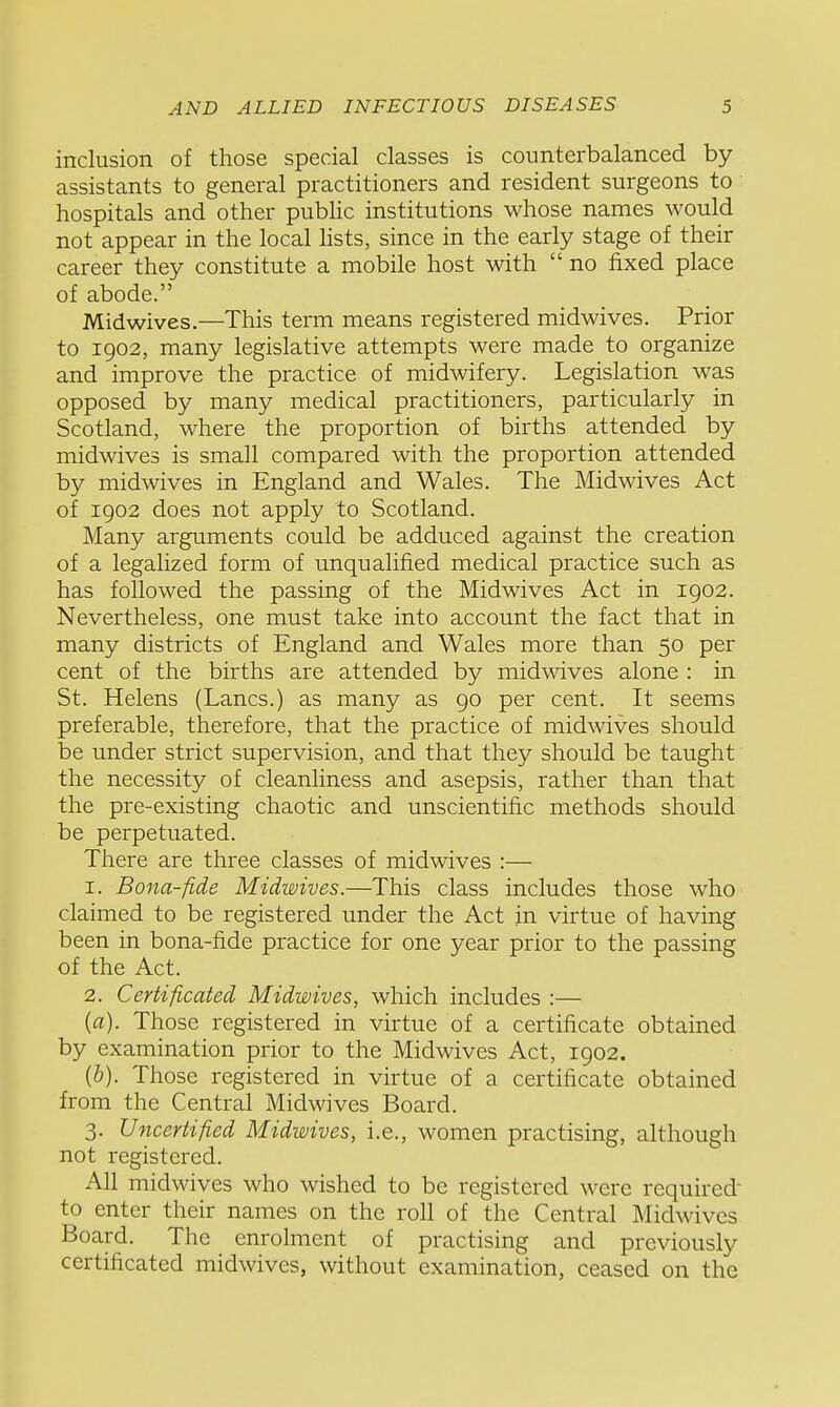 inclusion of those special classes is counterbalanced by assistants to general practitioners and resident surgeons to hospitals and other pubHc institutions whose names would not appear in the local hsts, since in the early stage of their career they constitute a mobile host with  no fixed place of abode. Midwives.—This term means registered midwives. Prior to 1902, many legislative attempts were made to organize and improve the practice of midwifery. Legislation was opposed by many medical practitioners, particularly in Scotland, where the proportion of births attended by midwives is small compared with the proportion attended by midwives in England and Wales. The Midwives Act of 1902 does not apply to Scotland. Many arguments could be adduced against the creation of a legalized form of unqualified medical practice such as has followed the passing of the Midwives Act in 1902. Nevertheless, one must take into account the fact that in many districts of England and Wales more than 50 per cent of the births are attended by midwives alone : in St. Helens (Lanes.) as many as go per cent. It seems preferable, therefore, that the practice of midwives should be under strict supervision, and that they should be taught the necessity of cleanliness and asepsis, rather than that the pre-existing chaotic and unscientific methods should be perpetuated. There are three classes of midwives :— 1. Bona-fide Midwives.—This class includes those who claimed to be registered under the Act in virtue of having been in bona-fide practice for one year prior to the passing of the Act. 2. Certificated Midwives, which includes :— (a). Those registered in virtue of a certificate obtained by examination prior to the Midwives Act, 1902. {b). Those registered in virtue of a certificate obtained from the Central Midwives Board. 3. Uncertified Midwives, i.e., women practising, although not registered. All midwives who wished to be registered were required' to enter their names on the roll of the Central Midwives Board. The enrolment of practising and previously certificated midwives, without examination, ceased on the