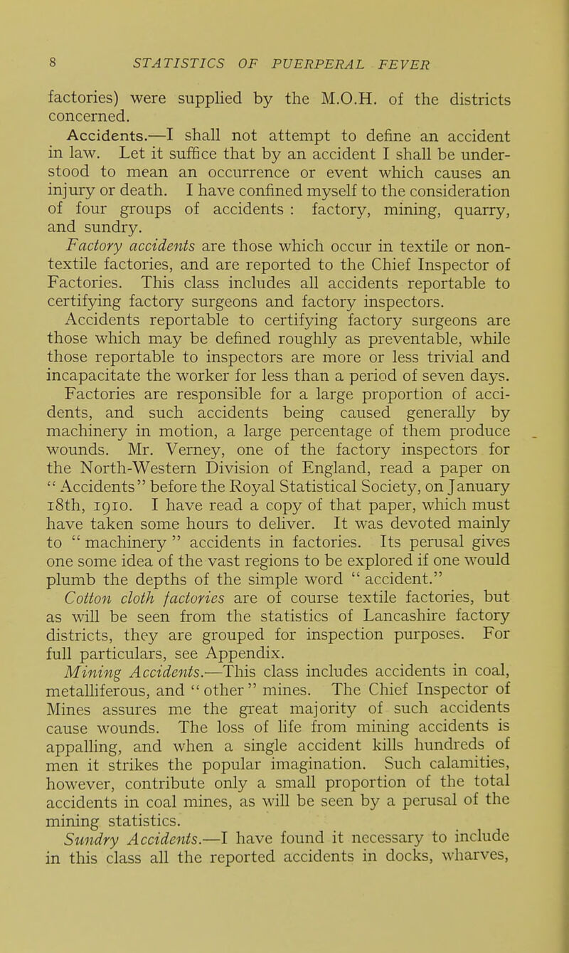factories) were supplied by the M.O.H. of the districts concerned. Accidents.—I shall not attempt to define an accident in law. Let it suffice that by an accident I shall be under- stood to mean an occurrence or event which causes an injury or death. I have confined myself to the consideration of four groups of accidents : factory, mining, quarry, and sundry. Factory accidents are those which occur in textile or non- textile factories, and are reported to the Chief Inspector of Factories. This class includes all accidents reportable to certifying factory surgeons and factory inspectors. Accidents reportable to certifying factory surgeons are those which may be defined roughly as preventable, while those reportable to inspectors are more or less trivial and incapacitate the worker for less than a period of seven days. Factories are responsible for a large proportion of acci- dents, and such accidents being caused generally by machinery in motion, a large percentage of them produce wounds. Mr. Verney, one of the factory inspectors for the North-Western Division of England, read a paper on  Accidents before the Royal Statistical Society, on January i8th, 1910. I have read a copy of that paper, which must have taken some hours to deliver. It was devoted mainly to  machinery  accidents in factories. Its perusal gives one some idea of the vast regions to be explored if one would plumb the depths of the simple word  accident. Cotton cloth factories are of course textile factories, but as will be seen from the statistics of Lancashire factory districts, they are grouped for inspection purposes. For full particulars, see Appendix. Mining Accidents.—This class includes accidents in coal, metalhferous, and other mines. The Chief Inspector of Mines assures me the great majority of such accidents cause wounds. The loss of hfe from mining accidents is appaUing, and when a single accident kills hundreds of men it strikes the popular imagination. Such calamities, however, contribute only a small proportion of the total accidents in coal mines, as will be seen by a perusal of the mining statistics. Sundry Accidents.—I have found it necessary to include in this class all the reported accidents in docks, wharves,