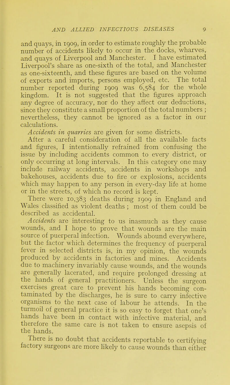 and quays, in 1909, in order to estimate roughly the probable number of accidents likely to occur in the docks, wharves, and quays of Liverpool and Manchester. I have estimated Liverpool's share as one-sixth of the total, and Manchester as one-sixteenth, and these figures are based on the volume of exports and imports, persons employed, etc. The total number reported during 1909 was 6,584 for the whole kingdom. It is not suggested that the figures approach any degree of accuracy, nor do they affect our deductions, since they constitute a small proportion of the total numbers ; nevertheless, they cannot be ignored as a factor in our calculations. Accidents in quarries are given for some districts. After a careful consideration of all the available facts and figures, I intentionally refrained from confusing the issue by including accidents common to every district, or only occurring at long intervals. In this category one may include railway accidents, accidents in workshops and bakehouses, accidents due to fire or explosions, accidents which may happen to any person in every-day life at home or in the streets, of which no record is kept. There were 10,383 deaths during 1909 in England and Wales classified as violent deaths ; most of them could be described as accidental. Accidents are interesting to us inasmuch as they cause wounds, and I hope to prove that wounds are the main source of puerperal infection. Wounds abound everywhere, but the factor which determines the frequency of puerperal fever in selected districts is, in my opinion, the wounds produced by accidents in factories and mines. Accidents due to machinery invariably cause wounds, and the wounds are generally lacerated, and require prolonged dressing at the hands of general practitioners. Unless the surgeon exercises great care to prevent his hands becoming con- taminated by the discharges, he is sure to carry infective organisms to the next case of labour he attends. In the turmoil of general practice it is so easy to forget that one's hands have been in contact with infective material, and therefore the same care is not taken to ensure asepsis of the hands. There is no doubt that accidents reportable to certifying factory surgeons are more likely to cause wounds than cither