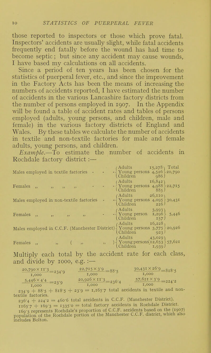 those reported to inspectors or those which prove fatal. Inspectors' accidents are usually slight, while fatal accidents frequently end fatally before the wound has had time to become septic; but since any accident may cause wounds, I have based my calculations on all accidents. Since a period of ten years has been chosen for the statistics of puerperal fever, etc., and since the improvement in the Factory Acts has been the means of increasing the numbers of accidents reported, I have estimated the number of accidents in the various Lancashire factory districts from the number of persons employed in 1907. In the Appendix will be found a table of accident rates and tables of persons employed (adults, young persons, and children, male and female) in the various factory districts of England and Wales. By these tables we calculate the number of accidents in textile and non-textile factories for male and female adults, young persons, and children. Example.—To estimate the number of accidents in Rochdale factory district :— j-Adults 15,2781 Total Males employed in textile factories - - - J Young persons 4,526 120,790 iChndren 986] (Adults 16,842 •) Females „ „ „ „ - - - Young persons 4,988 ^ 22,715 I ChUdren 885 J (•Adults 26,110 Males employed in non-textile factories - -] Young persons 4,095 •30>43i (Children 226 (■Adults 3.993) Females „ „ „ „ - Young person 1,296^ 5,446 (Children 157) (•Adults 16,2281 Males employed in C.C.F. (Manchester District) J Young persons 3,775 )■ 20,926 (Children 923 J (•Adults 43,0291 Females „ „ ( „ „ ) j Young persons 12,653 ^7,621 (Children 1.939 J Multiply each total by the accident rate for each class, and divide by looo, e.g. :— 20,79oxii-3_^ 22,715x3-9 _88--- 30,431 X26-9^3^8-5 1,000 1,000 1,000 5,446x4-4 20,926xir3_ g 57.621 X3J9.^33 ., 1,000 ^ 1.000  ^ 1,000 234-g -I- 88-5 + 818-5 + 23-9 = 1,165-7 total accidents in textile and non- textile factories. 236-4 -f 224-2 = 460-6 total accidents in C.C.F. (Manchester District). J165-7 + 169-3 = i335'0 = total factory accidents in Rochdale District. 169-3 represents Rochdale's proportion of C.C.F. accidents based on the (1907) population of the Rochdale portion of the Manchester C.C.F. district, which also includes Bolton.