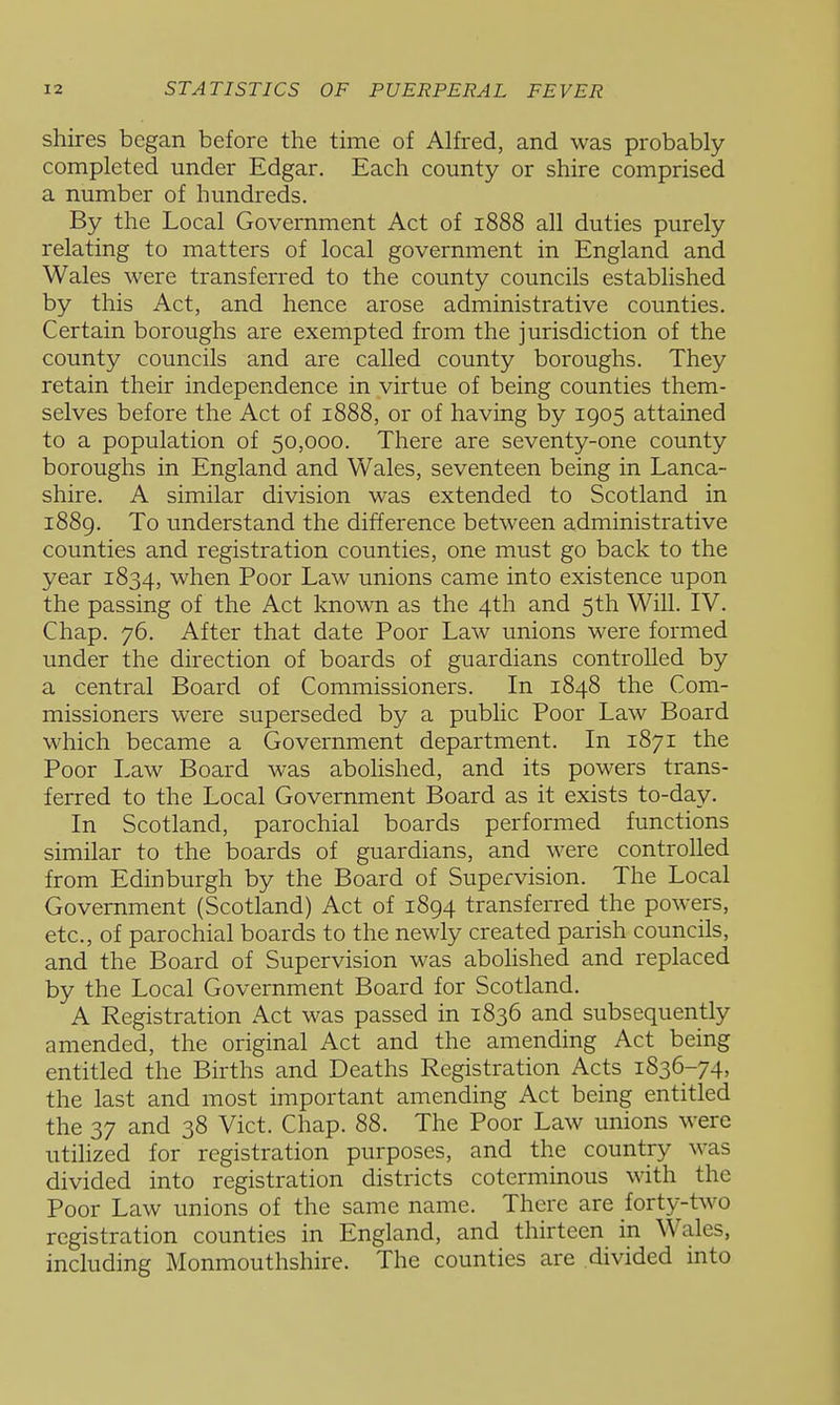 shires began before the time of Alfred, and was probably- completed under Edgar. Each county or shire comprised a number of hundreds. By the Local Government Act of 1888 all duties purely relating to matters of local government in England and Wales were transferred to the county councils established by this Act, and hence arose administrative counties. Certain boroughs are exempted from the jurisdiction of the county councils and are called county boroughs. They retain their independence in virtue of being counties them- selves before the Act of 1888, or of having by 1905 attained to a population of 50,000. There are seventy-one county boroughs in England and Wales, seventeen being in Lanca- shire. A similar division was extended to Scotland in 1889. To understand the difference between administrative counties and registration counties, one must go back to the year 1834, when Poor Law unions came into existence upon the passing of the Act known as the 4th and 5th Will. IV. Chap. 76. After that date Poor Law unions were formed under the direction of boards of guardians controlled by a central Board of Commissioners. In 1848 the Com- missioners were superseded by a public Poor Law Board which became a Government department. In 1871 the Poor Law Board was abolished, and its powers trans- ferred to the Local Government Board as it exists to-day. In Scotland, parochial boards performed functions similar to the boards of guardians, and were controlled from Edinburgh by the Board of Supervision. The Local Government (Scotland) Act of 1894 transferred the powers, etc., of parochial boards to the newly created parish councils, and the Board of Supervision was abohshed and replaced by the Local Government Board for Scotland. A Registration Act was passed in 1836 and subsequently amended, the original Act and the amending Act being entitled the Births and Deaths Registration Acts 1836-74, the last and most important amending Act being entitled the 37 and 38 Vict. Chap. 88. The Poor Law unions were utilized for registration purposes, and the country was divided into registration districts coterminous with the Poor Law unions of the same name. There are forty-two registration counties in England, and thirteen in Wales, including Monmouthshire. The counties are .divided into