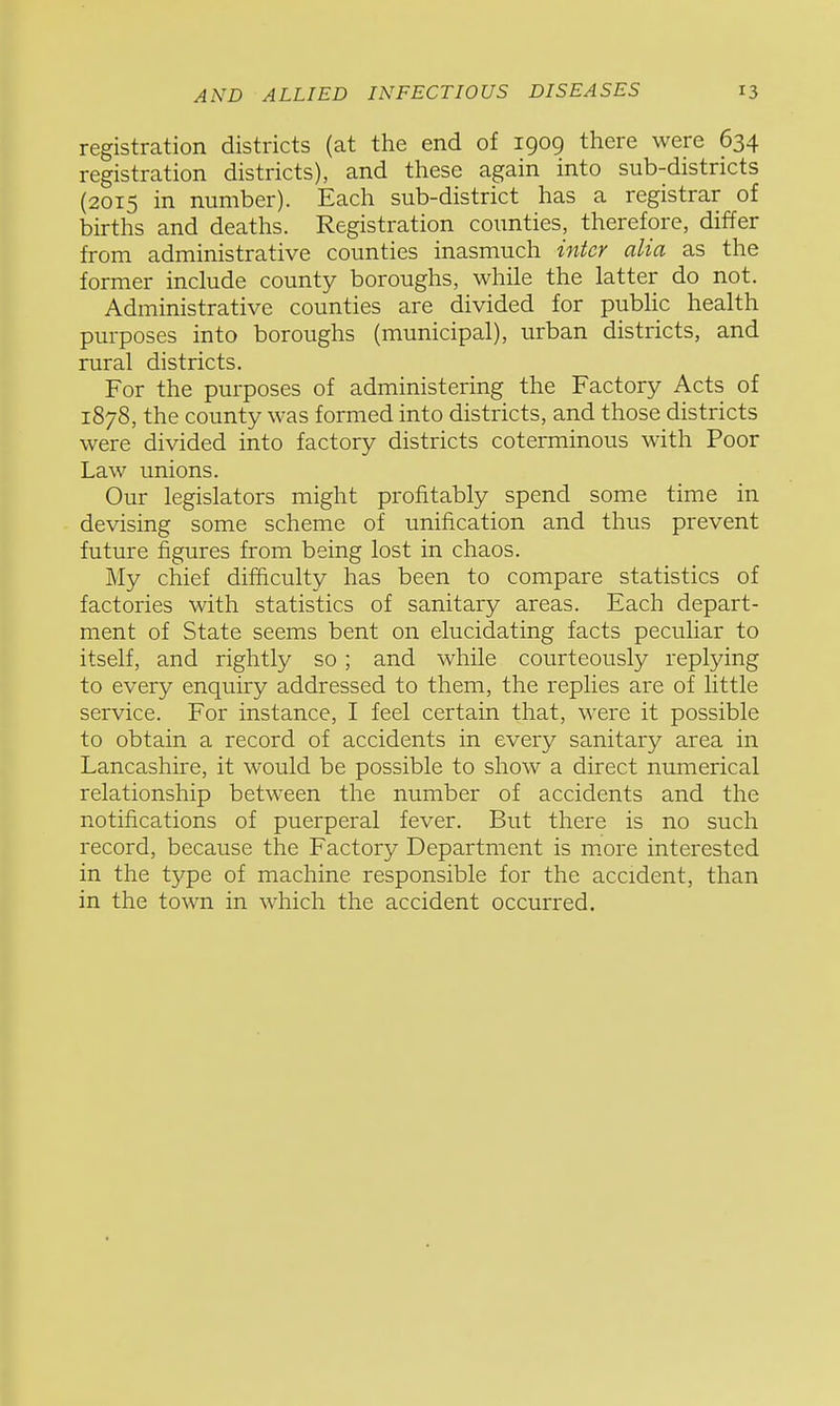 registration districts (at the end of 1909 there were 634 registration districts), and these again into sub-districts (2015 in number). Each sub-district has a registrar of births and deaths. Registration counties, therefore, differ from administrative counties inasmuch inter alia as the former include county boroughs, while the latter do not. Administrative counties are divided for pubUc health purposes into boroughs (municipal), urban districts, and rural districts. For the purposes of administering the Factory Acts of 1878, the county was formed into districts, and those districts were divided into factory districts coterminous with Poor Law unions. Our legislators might profitably spend some time in devising some scheme of unification and thus prevent future figures from being lost in chaos. My chief difficulty has been to compare statistics of factories with statistics of sanitary areas. Each depart- ment of State seems bent on elucidating facts peculiar to itself, and rightly so ; and while courteously replying to every enquiry addressed to them, the replies are of little service. For instance, I feel certain that, were it possible to obtain a record of accidents in every sanitary area in Lancashire, it would be possible to show a direct numerical relationship between the number of accidents and the notifications of puerperal fever. But there is no such record, because the Factory Department is more interested in the type of machine responsible for the accident, than in the town in which the accident occurred.