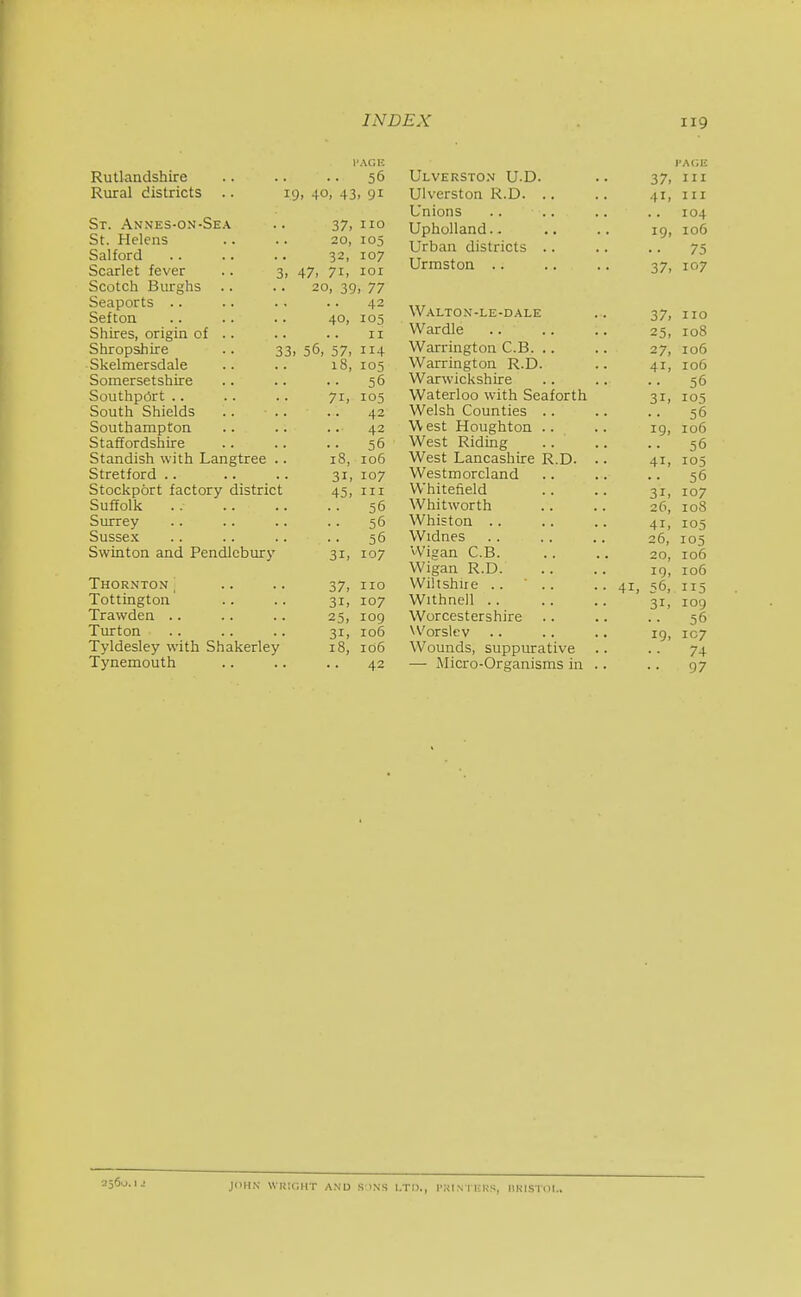 PAGE Rutlandshire 56 Rural districts .. i 9. 40, 43 > 91 ■ St. Annes-on-Sea 37, I 10 St. Helens 20, 105 Salford 32, 107 Scarlet fever .. 3, 47, 71, lor Scotch Burghs .. 20, 39 , 77 Seaports .. 42 Sefton 40, 105 Shires, origin 01 .. II Shropshire .. 33 . 56, 57, 114 Skelmersdale 18, 105 Somersetshire 56 Southp6rt .. 71, 105 South Shields .. .. 42 Southampton 42 Staffordshire 56 Standish with Langtree .. 18, 106 Stretford .. 31, 107 Stockport factory district 45, III Suffolk D Surrey 56 Sussex 56 Swinton and Pendlcbury 31, 107 Thornton\ 37, 110 Tottington 31, 107 Trawden .. 25, 109 Turton 31, 106 Tyldesley with Shakerley 18, 106 Tynemouth 42 I'ACili Ulverston U.D. .. 37, III Ulverston R.D. .. .. 41, iii Unions .. .. .. .. 104 Upholland.. .. .. ig, 106 Urban districts .. .. .. 75 Urmston .. .. .. 37, 107 Waltox-le-dale .. 37, no War die 25, 108 Warrington C.B. .. . . 27, 106 Warrington R.D. .. 41, 106 Warwickshire .. .. .. 56 Waterloo with Seaforth 31, 105 Welsh Counties .. .. .. 56 West Houghton .. .. 19, 106 West Riding .. .. .. 56 West Lancashire R.D. .. 41, 103 Westmoreland .. .. .. 56 Whitefield .. .. 31, 107 Whitworth .. .. 26, 108 Whiston 41, 105 Widnes 26, 105 VVigan C.B. .. .. 20, 106 Wigan R.D 19, 106 Wiltshiie .. ■ .. .. 41, 56,, 115 Withnell .. .. .. 31, 109 Worcestershire .. .. .. 56 Worslev .. .. .. 19, 107 Wounds, suppurative .. .. 74 — Micro-Organisms in .. .. 97 2560.1 JOHN WKlr.HT AND S INS LTD., I'KINTliKS, IlKISTOI..
