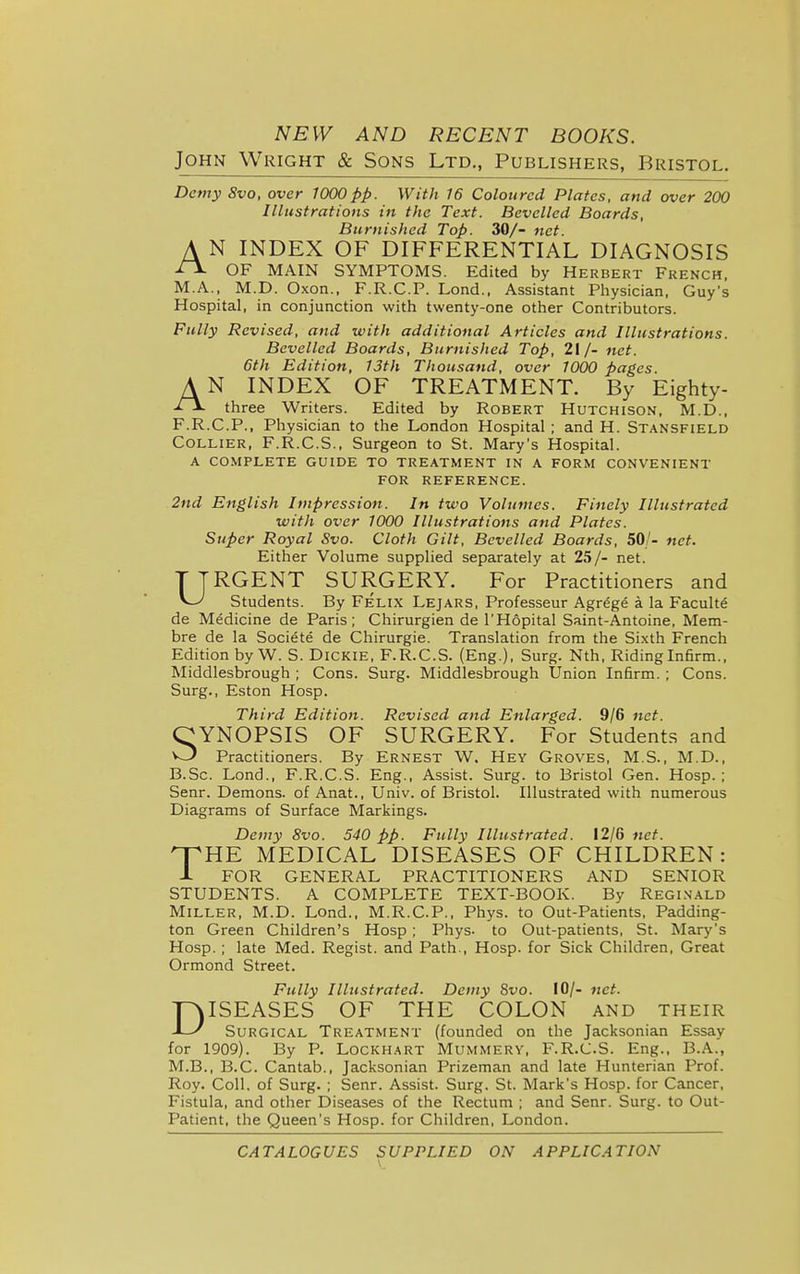 NEW AND RECENT BOOKS. John Wright & Sons Ltd., Publishers, Bristol. Demy 8vo, over 1000pp. With 16 Coloured Plates, and over 200 Illustrations in the Text. Bevelled Boards, Burnished Top. 30/- net. A N INDEX OF DIFFERENTIAL DIAGNOSIS ■i^ OF MAIN SYMPTOMS. Edited by Herbert French, M.A., M.D. Oxon., F.R.C.P. Lond.. Assistant Physician, Guy's Hospital, in conjunction with twenty-one other Contributors. Fully Revised, and with additional Articles and Illustrations. Bevelled Boards, Burnished Top, 21 /- net. 6th Edition, 13th Thousand, over 1000 pages. AN INDEX OF TREATMENT. By Eighty- -ii- three Writers. Edited by Robert Hutchison, M.D., F.R.C.P., Physician to the London Hospital ; and H. Stansfield Collier, F.R.C.S., Surgeon to St. Mary's Hospital. A co.\iplete guide to treatment in a form convenient FOR reference. 2nd English Impression. In two Volumes. Finely Illustrated witli over 1000 Illustrations and Plates. Super Royal Svo. Cloth Gilt, Bevelled Boards, 50/- net. Either Volume supplied separately at 25/- net. TTRGENT SURGERY. For Practitioners and Students. By Felix Lejars, Professeur Agrege a la Faculty de Medicine de Paris; Chirurgien de I'Hopital Saint-Antoine, Mem- bra de la Societe de Chirurgie. Translation from the Sixth French Edition by W. S. Dickie, F.R.C.S. (Eng.), Surg. Nth, Riding Infirm., Middlesbrough ; Cons. Surg. Middlesbrough Union Infirm. ; Cons. Surg., Eston Hosp. Third Edition. Revised and Enlarged. 9/6 net. OYNOPSIS OF SURGERY. For Students and Practitioners. By ERNEST W. Hey Groves, M.S., M.D., B.Sc. Lond., F.R.C.S. Eng., Assist. Surg, to Bristol Gen. Hosp.; Senr. Demons, of Anat., Univ. of Bristol. Illustrated with numerous Diagrams of Surface Markings. Demy Svo. 540 pp. Fully Illustrated. 12/6 net. T^HE MEDICAL DISEASES OF CHILDREN: X FOR GENERAL PRACTITIONERS AND SENIOR STUDENTS. A COMPLETE TEXT-BOOK. By Reginald Miller, M.D. Lond., M.R.C.P., Phys. to Out-Patients, Padding- ton Green Children's Hosp ; Phys- to Out-patients, St. Mary's Hosp.; late Med. Regist. and Path., Hosp. for Sick Children, Great Ormond Street. Fully Illustrated. Demy Svo. 10/- net. DISEASES OF THE COLON and their Surgical Treatment (founded on the Jacksonian Essay for 1909). By P. Lockhart Mummery, F.R.C.S. Eng., B.A., M.B., B.C. Cantab., Jacksonian Prizeman and late Hunterian Prof. Roy. Coll. of Surg. ; Senr. Assist. Surg. St. Mark's Hosp. for Cancer, Fistula, and other Diseases of the Rectum ; and Senr. Surg, to Out- patient, the Queen's Hosp. for Children, London. CATALOGUES SUPPLIED ON APPLICATION