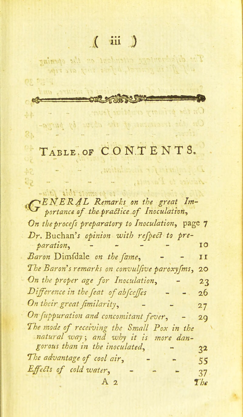 Table.of CONTENTS. f.s~yEN'ERAL Remarks on the great Im- portance of the praclice of Inoculation, On theprocefs preparatory to Inoculation, page 7 Dr. Buchan'j opinion with refpecl to pre- paration, - - - - 10 Baron Dimfdale on the fame, - - II The Baron's remarks on convulfive paroxyfms, 20 On the proper age for Inoculation, - 23 Difference in the feat of abfccffes 26 On their great ftmilarity, - - 27 On fuppuration and concomitant fever, - 29 The mode of receiving the Small Pox in the natural way; and why it is ?nore dan- gorous than in the inoculated, - 32 TIk advantage of cool air, - - 55 Effeds of cold water, - - - 37 A 2 The