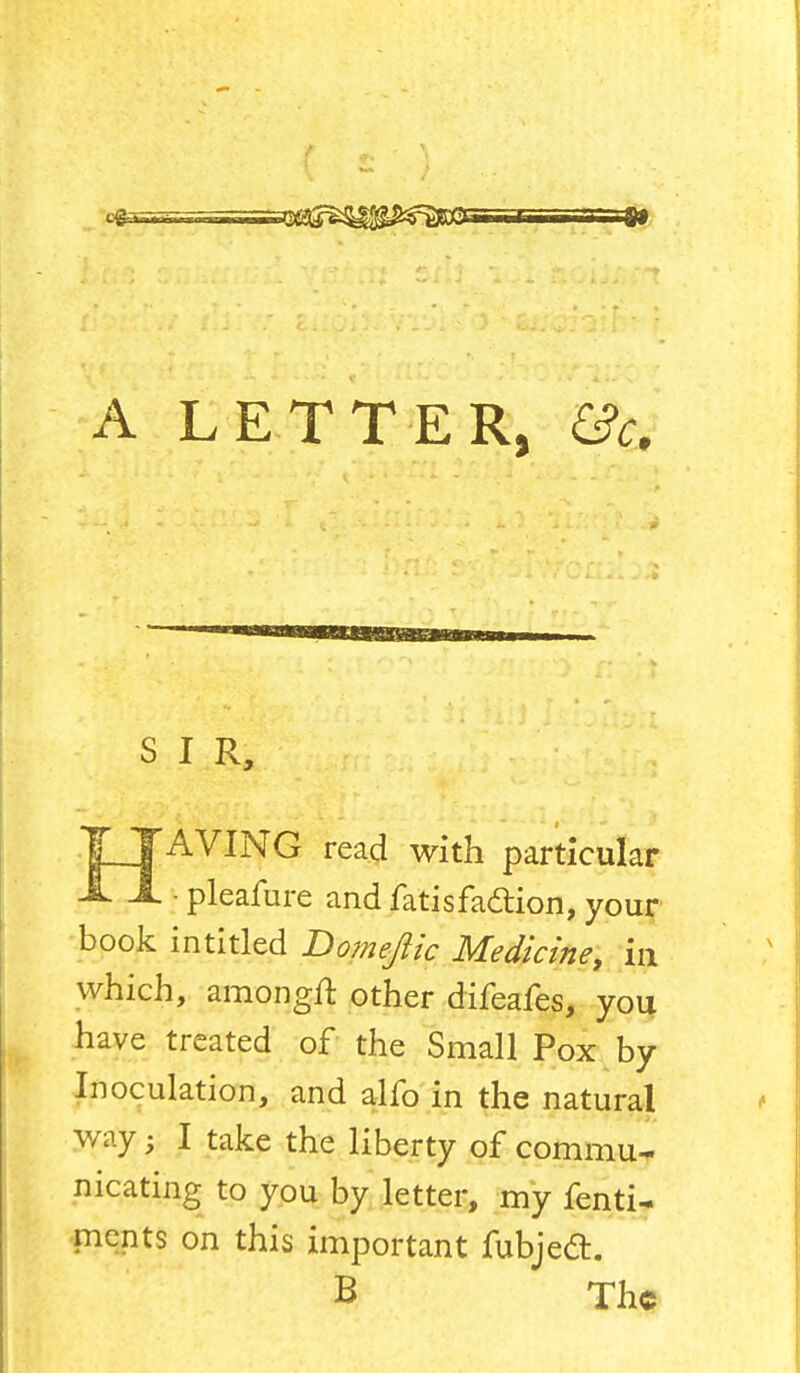 A LETTER, &c. S I R, TJAVING read with particular JL A. ■ pleafure and fatisfa&ion, your book intitled Domeftic Medicine, in which, amongft other difeafes, you have treated of the Small Pox by Inoculation, and alfo in the natural way; I take the liberty of commu- nicating to you by letter, my fenti- merits on this important fubjedt. B The