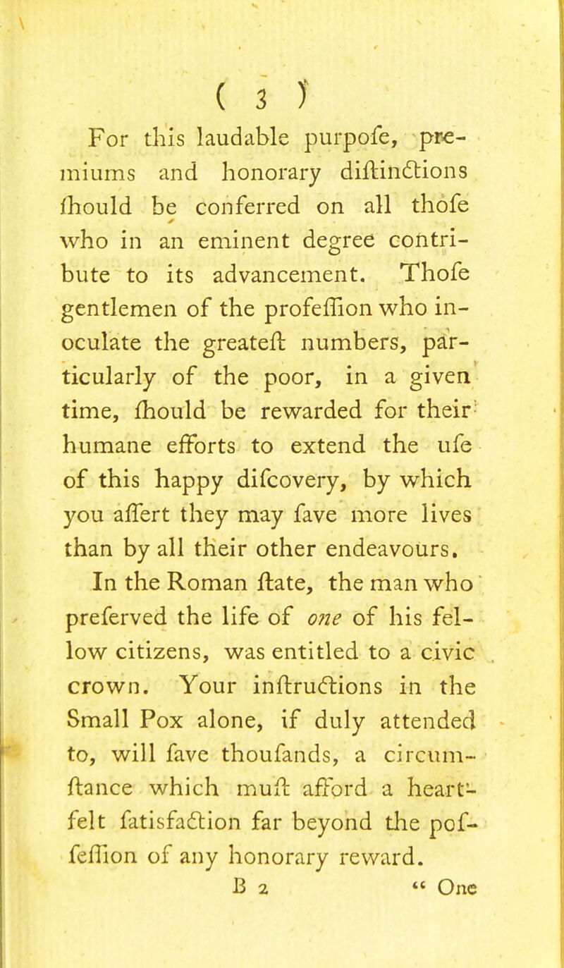 For this laudable purpofe, pre- miums and honorary diftindtions mould be conferred on all thofe who in an eminent degree contri- bute to its advancement. Thofe gentlemen of the profeffion who in- oculate the greater! numbers, par- ticularly of the poor, in a given time, mould be rewarded for their: humane efforts to extend the ufe of this happy difcovery, by which you alfert they may fave more lives than by all their other endeavours. In the Roman ftate, the man who preferved the life of one of his fel- low citizens, was entitled to a civic crown. Your inftrucftions in the Small Pox alone, if duly attended to, will fave thoufands, a circum- ftance which muit afford a heart- felt fatisfadtion far beyond the pof- feflion of any honorary reward. B 2 « One