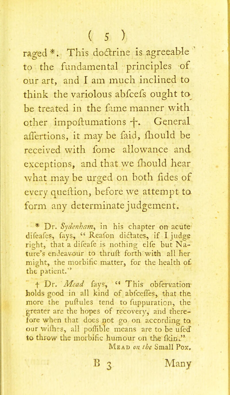 rao-ed*. This doctrine is agreeable to the fundamental principles of our art, and I am much inclined to think the variolous abfcefs ought to be treated in the fame manner with other impoftumations -j\ General affertions, it may be faid, mould be received with fome allowance and exceptions, and that we mould hear what may be urged on both fides of every querfion, before we attempt to form any determinate judgement. * Dr. Sydenham, in his chapter on acute difeafes, fays,  Reafon dictates, if I judge right, that a difeafe is nothing elfe but Na- ture's endeavour to thruft forth with all her might, the morbific matter, for the health o£ the patient. f Dr. Mead fays,  This obfervation holds good in all kind of abfceffes, that the more the puftules tend to fuppuration, the greater are the hopes of recovery, and there- fore when that does not go on according to. our wifhes, all poflible means are to be ufed to throw the morbific humour on the fkin. Mead on the Small Pox. B 3 Many