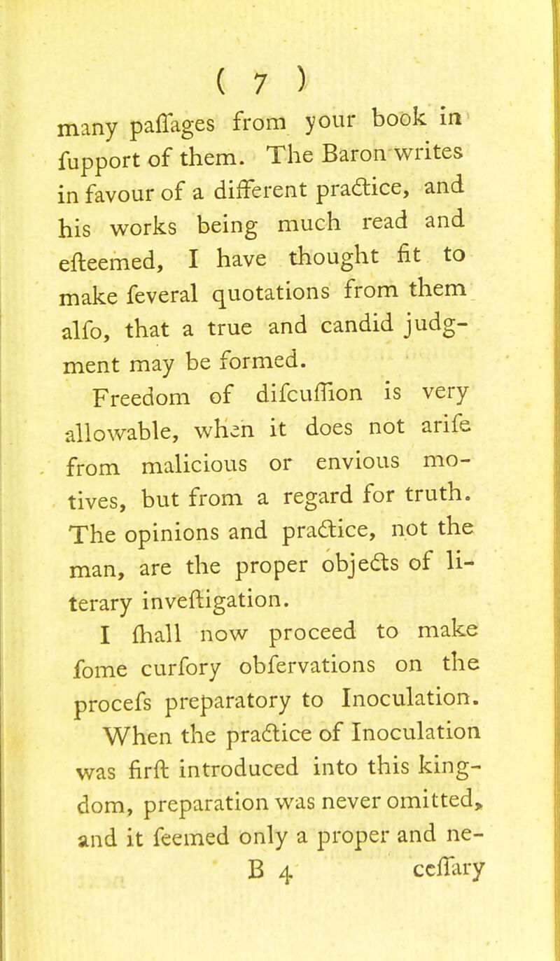 many paffages from your book in fupport of them. The Baron writes in favour of a different practice, and his works being much read and efteemed, I have thought fit to make feveral quotations from them alfo, that a true and candid judg- ment may be formed. Freedom of difcuffion is very allowable, when it does not arife from malicious or envious mo- tives, but from a regard for truth. The opinions and practice, not the man, are the proper objects of li- terary inveftigation. I mall now proceed to make fome curfory obfervations on the procefs preparatory to Inoculation. When the practice of Inoculation was nrft introduced into this king- dom, preparation was never omitted, and it feemed only a proper and ne- B 4 ccffary