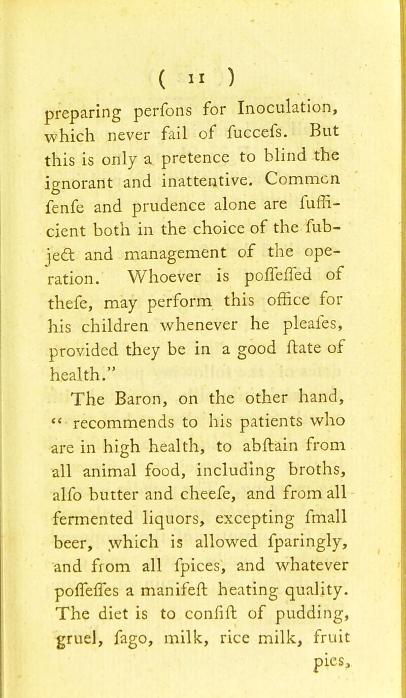 preparing perfons for Inoculation, which never fail of fuccefs. But this is only a pretence to blind the ignorant and inattentive. Commcn fenfe and prudence alone are fuffi- cient both in the choice of the fub- jedt and management of the ope- ration. Whoever is polTefTed of thefe, may perform this office for his children whenever he pleafes, provided they be in a good ftate of health. The Baron, on the other hand,  recommends to his patients who are in high health, to abftain from all animal food, including broths, alfo butter and cheefe, and from all fermented liquors, excepting fmall beer, which is allowed fparingly, and from all fpices, and whatever poffefTes a manifeft heating quality. The diet is to confift of pudding, gruel, fago, milk, rice milk, fruit pies,