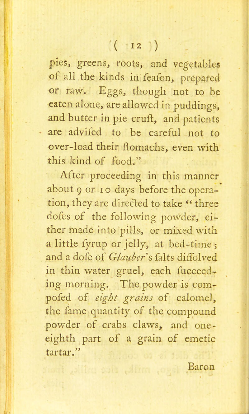 pies, greens, roots, and vegetables of all the kinds in feafon, prepared or raw. Eggs, though not to be eaten alone, are allowed in puddings, and butter in pie cruft, and patients - are adviled to be careful not to over-load their ftomachs, even with this kind of food. After proceeding in this manner about 9 or 10 days before the opera- tion, they are directed to take  three dofes of the following powder, ei- ther made into pills, or mixed with a little fyrup or jelly, at bed-time; and a dofe of Glauber s falts dilfolved in thin water gruel, each fucceed- ing morning. The powder is com- pofed of eight grains of calomel, the fame quantity of the compound powder of crabs claws, and one- eighth part of a grain of emetic tartar. Baron