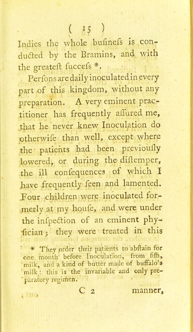 Indies the whole bufinefs is con- dueled by the Bramins, and with the greateft fuccefs *. Perfon s are daily inoculated in every part of this kingdom, without any preparation. A very eminent prac- titioner has frequently affured me, that he never knew Inoculation do otherwife than well, except where the patients had been previoufly lowered, or during the diflemper, the ill confequencea of which I jiave frequently feen and lamented. .Four children were inoculated for- merly at my houfe, and were under the infpection of an eminent phy- fician; they were treated in this j * They order their patients to abftain for one month before Inoculation, from fifh, milk, and a kind of butter made of buffalo's milk : this is the invariable and only pre- 'paratory regimen. C 2 manner,