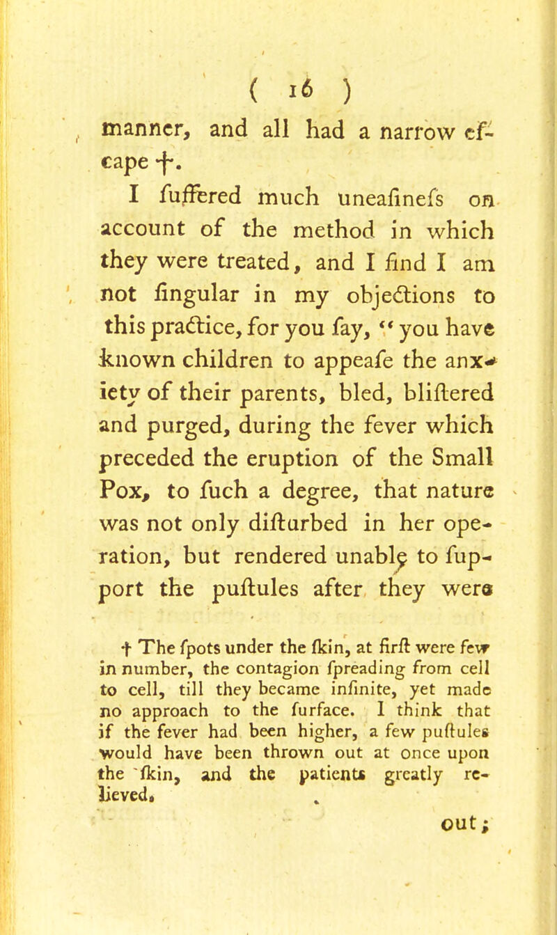 manner, and all had a narrow cf- cape f*. I furred much uneafinefs on account of the method in which they were treated, and I find I am not lingular in my objections to this practice, for you fay,  you have known children to appeafe the anx* iety of their parents, bled, bliflered and purged, during the fever which preceded the eruption of the Small Pox, to fuch a degree, that nature was not only difturbed in her ope- ration, but rendered unable^ to fup- port the puftules after they were f The fpots under the (kin, at firft were few in number, the contagion fpreading from cell to cell, till they became infinite, yet made no approach to the furface. 1 think that if the fever had been higher, a few puftules would have been thrown out at once upon the fkin, and the patients greatly re- lievedg out;