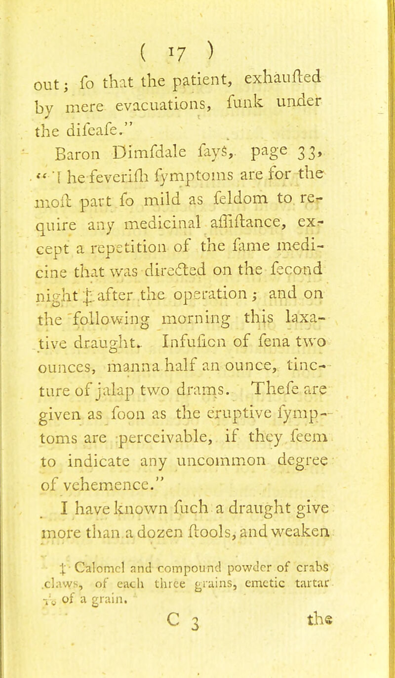 out j fo that the patient, exhaufted by mere evacuations, funk under the difeafe. Baron Dimfdale fays,, page 33, << I he feverifh fymptoms are for the moil part fo mild as feldom to re- quire any medicinal affiftance, ex^ cept a repetition of the lame medi- cine that was-directed on the fecond night Rafter the operation j and on the following morning this laxa- tive draught.. InfuEon of fena two ounces, manna half an ounce, tinc- ture of jalap two drams. Thefe are given as foon as the eruptive fymp-- toms are perceivable, if they feem to indicate any uncommon degree of vehemence. I have known fuch a draught give more than.a dozen flools, and weaken X' Calomel and-compound powder of crabs .claws, of each three grains, emetic tartar re of a grain. C 3 the