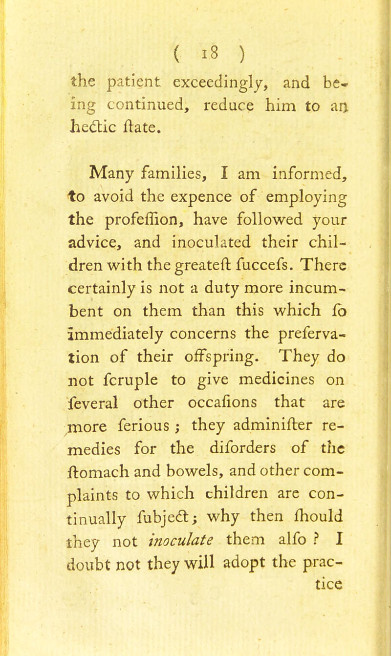 the patient exceedingly, and be- ing continued, reduce him to an hectic irate. Many families, I am informed, to avoid the expence of employing the profemon, have followed your advice, and inoculated their chil- dren with the greater! fuccefs. There certainly is not a duty more incum- bent on them than this which fo immediately concerns the preferva- tion of their offspring. They do not fcruple to give medicines on feveral other occafions that are more ferious ; they adminifter re- medies for the diforders of the ftomach and bowels, and other com- plaints to which children are con- tinually fubject; why then mould they not inoculate them alfo ? I doubt not they will adopt the prac- tice
