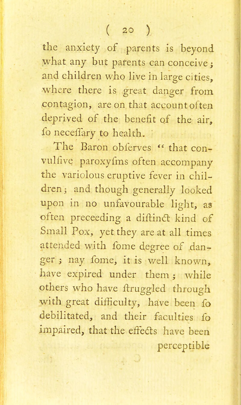 ( 2° ). the anxiety of parents is beyond what any but parents can conceive; and children who live in large cities, where there is great danger from contagion, are on that account often deprived of the benefit of the air, fo necellary to health. ' The Baron obferves  that con- vulfive paroxyfms often accompany the variolous eruptive fever in chil- dren ; and though generally looked upon in no unfavourable light, as often preceeding a diftinct kind of Small Pox, yet they are at all times attended with fome degree of .dan- ger ; nay fome, it is well known, have expired under them; while others who have ftruggled through with great difficulty, have been fo debilitated, and their faculties fo impaired, that the effects have been perceptible