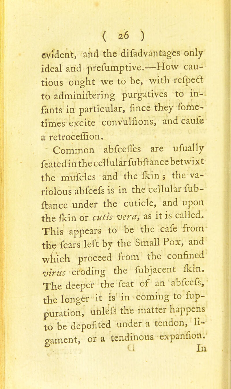 evident, and the difadvantages only ideal and prefumptive.—How cau- tious ought we to be, with refped to adminiftering purgatives to in- fants in particular, fince they fome- times excite convulfions, and caufe a retroceffion. Common abfcelfes are ufually featedin the cellular fubftance betwixt the mufcles and thefkin; the va- riolous abfeefs is in the cellular fub- ftance under the cuticle, and upon the fkin or cutis vera, as it is called. This appears to be the cafe from the fears left by the Small Pox, and which proceed from the confined virus eroding the fubjacent fkm. The deeper the feat of an abfeefs,: the longer it is in coming to fup- puration, unlefs the matter happens to be depofited under a tendon, li- gament, or a tendinous expanfion. 6 G In