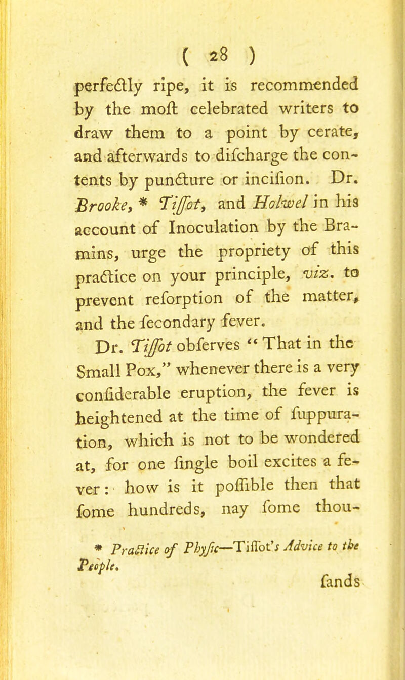 perfectly ripe, it is recommended by the moft celebrated writers to draw them to a point by cerate, and afterwards to difcharge the con- tents by puncture or incifion. Dr. Brooke, * Tiflbt, and Ho/we/ in his account of Inoculation by the Bra- mins, urge the propriety of this practice on your principle, viz. to prevent reforption of the matter, and the fecondary fever. Dr. Tiffot obferves That in the Small Pox, whenever there is a very confiderable eruption, the fever is heightened at the time of fuppura- tion, which is not to be wondered at, for one fingle boil excites a fe- ver: how is it pomble then that fome hundreds, nay fome thou- * PraBice of Pbyjic—Tiftot's Advice to the People. fands