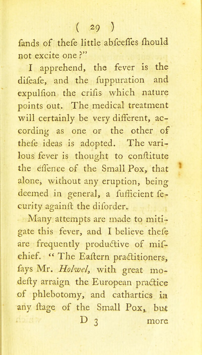 ( 20 ) fands of thefe little abfceffes mould not excite one ? I apprehend, the fever is the difeafe, and the fuppuration and expuliion the crifis which nature points out. The medical treatment will certainly be very different, ac- cording as one or the other of thefe ideas is adopted. The vari- lous fever is thought to conrKtute the effence of the Small Pox, that alone, without any eruption, being deemed in general, a fumcient fe- curity againft the diforder. Many attempts are made to miti- gate this fever, and I believe thefe are frequently productive of mif- chief. The Eailern practitioners, fays Mr. Holwel, with great mo- defty arraign the European practice of phlebotomy, and cathartics in any fhage of the Small PoXj. but D 3 more