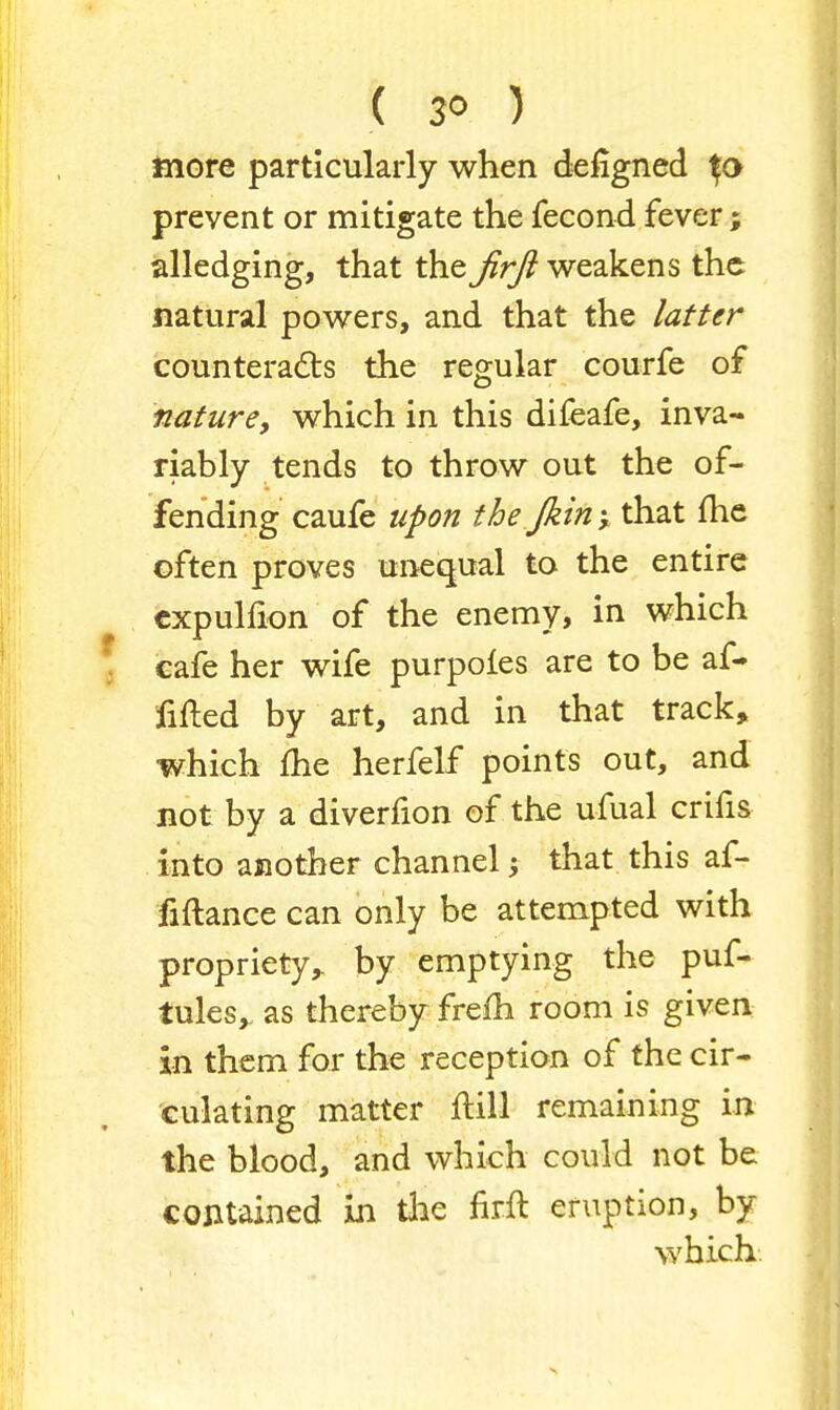 more particularly when defigned prevent or mitigate the fecond fever; alledging, that the Jirfi weakens the natural powers, and that the latter counteracts the regular courfe of nature, which in this difeafe, inva- riably tends to throw out the of- fending caufe upon the Jkin y that me often proves unequal to the entire expulfion of the enemy, in which cafe her wife purpofes are to be af- filed by art, and in that track, which me herfelf points out, and not by a diverfion of the ufual crifis into another channel; that this af- fiftance can only be attempted with propriety,, by emptying the puf- tules, as thereby frefh room is given in them for the reception of the cir- culating matter ftill remaining in the blood, and which could not be contained in the firft eruption, by which