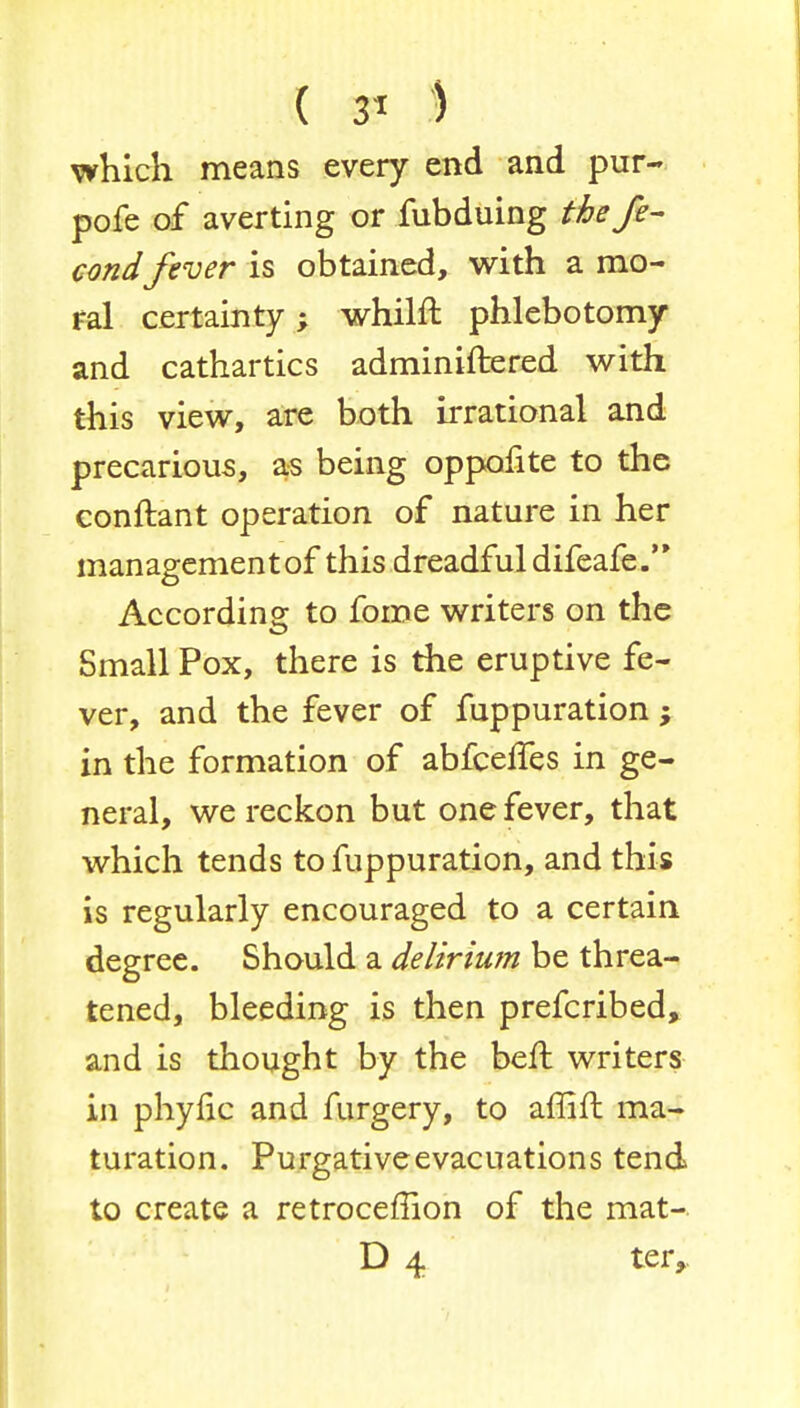 which means every end and pur- pofe of averting or fubduing the fe- condfever is obtained, with a mo- ral certainty; whilft phlebotomy and cathartics adminiftered with this view, are both irrational and precarious, as being oppofite to the conftant operation of nature in her managementof this dreadful difeafe. According to fome writers on the Small Pox, there is the eruptive fe- ver, and the fever of fuppuration; in the formation of abfceffes in ge- neral, we reckon but one fever, that which tends to fuppuration, and this is regularly encouraged to a certain degree. Should a delirium be threa- tened, bleeding is then prefcribed, and is thought by the ben: writers in phyfic and furgery, to aflift ma- turation. Purgative evacuations tend to create a retroceffion of the mat- D 4 ter,