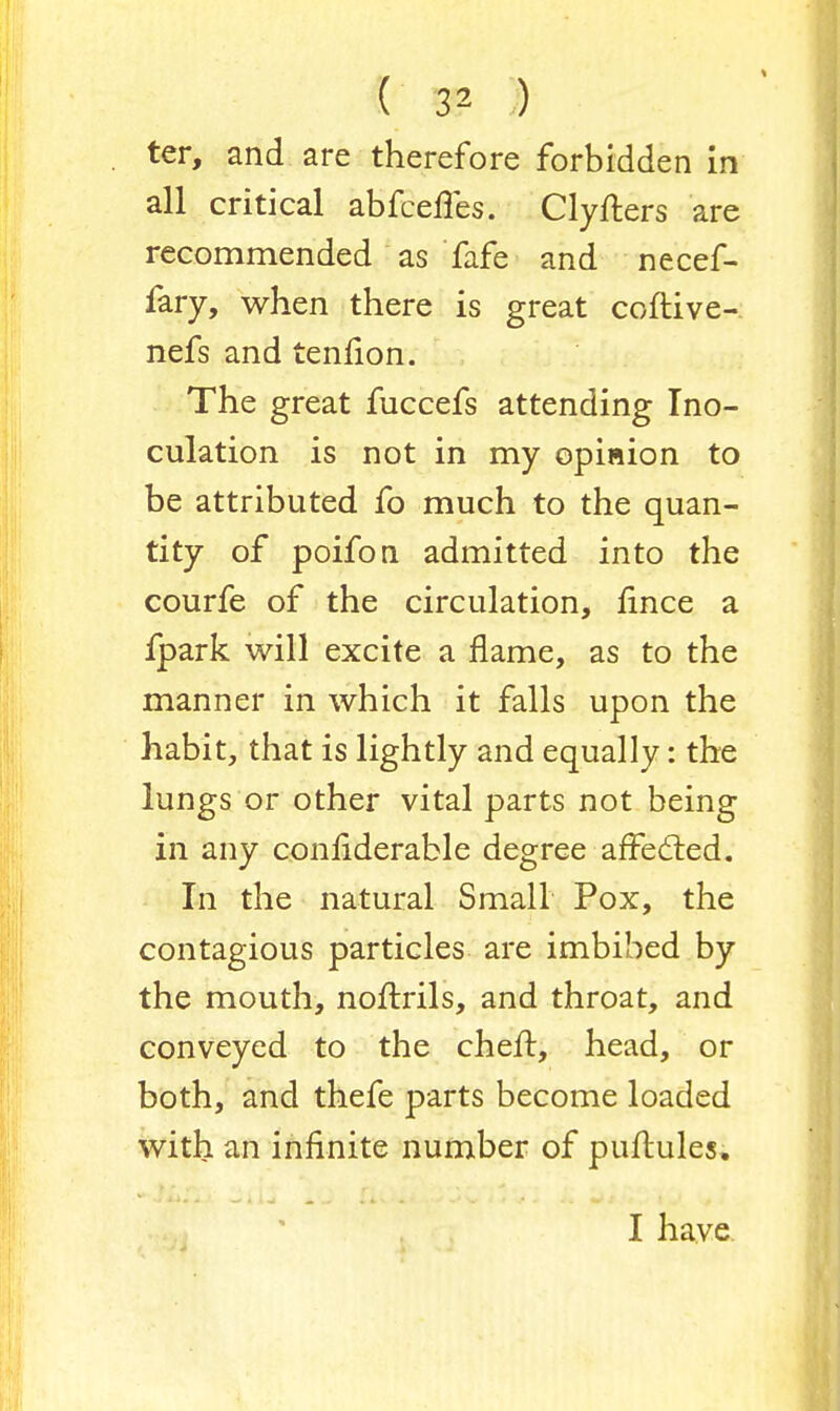 ter, and are therefore forbidden in all critical abfceffes. Clyfters are recommended as fafe and necef- fary, when there is great coftive- nefs and tenfion. The great fuccefs attending Ino- culation is not in my opinion to be attributed fo much to the quan- tity of poifon admitted into the courfe of the circulation, fince a fpark will excite a flame, as to the manner in which it falls upon the habit, that is lightly and equally: the lungs or other vital parts not being in any considerable degree affected. In the natural Small Pox, the contagious particles are imbibed by the mouth, noftrils, and throat, and conveyed to the cheft, head, or both, and thefe parts become loaded with an infinite number of puftules, I have