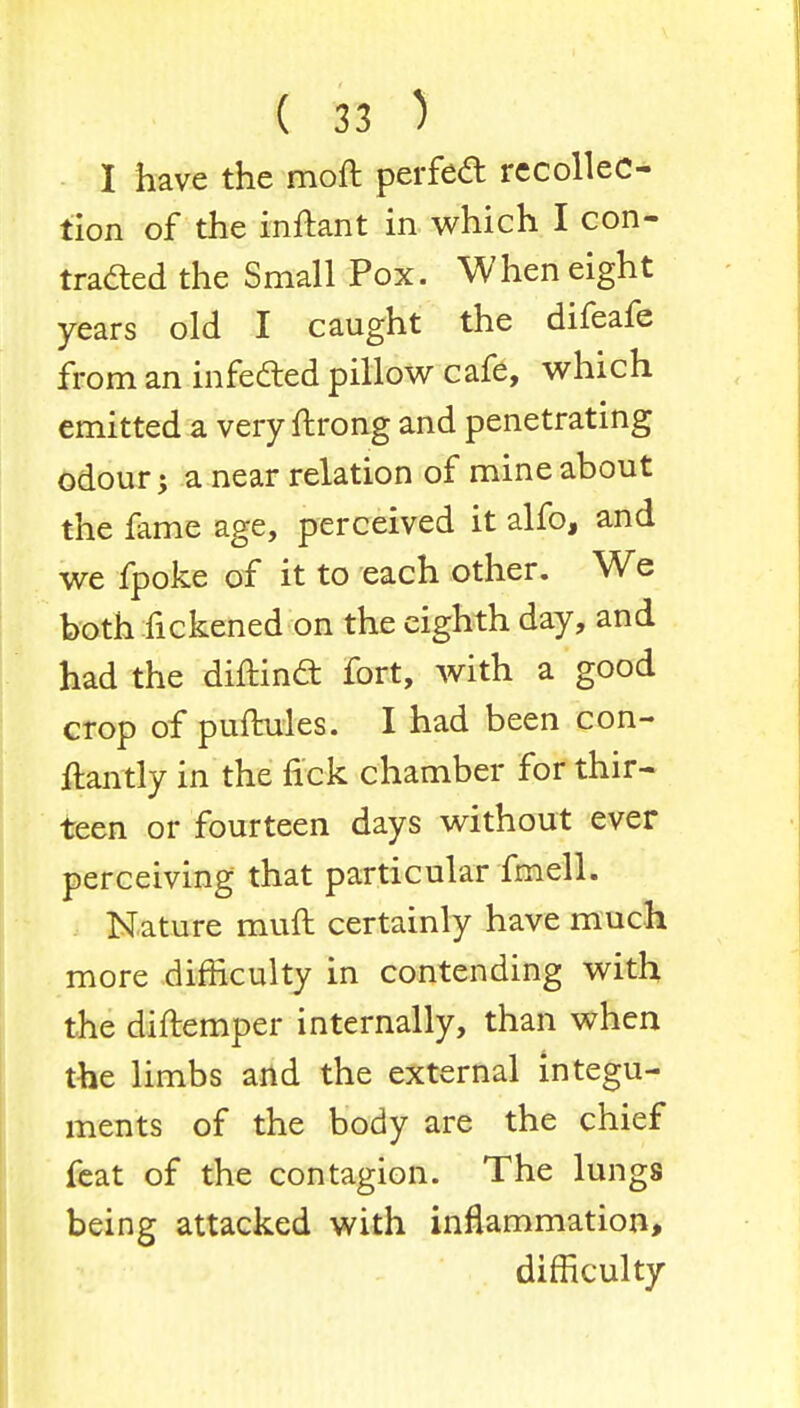 I have the moft perfect recollec- tion of the inftant in which I con- traced the Small Pox. When eight years old I caught the difeafe from an infected pillow cafe, which emitted a very ftrong and penetrating odour; a near relation of mine about the fame age, perceived it alfo, and we fpoke of it to each other. We both fickened on the eighth day, and had the diftindt fort, with a good crop of puftules. I had been con- ftantly in the tick chamber for thir- teen or fourteen days without ever perceiving that particular fmell. Nature mull certainly have much more difficulty in contending with the diftemper internally, than when the limbs and the external integu- ments of the body are the chief feat of the contagion. The lungs being attacked with inflammation, difficulty