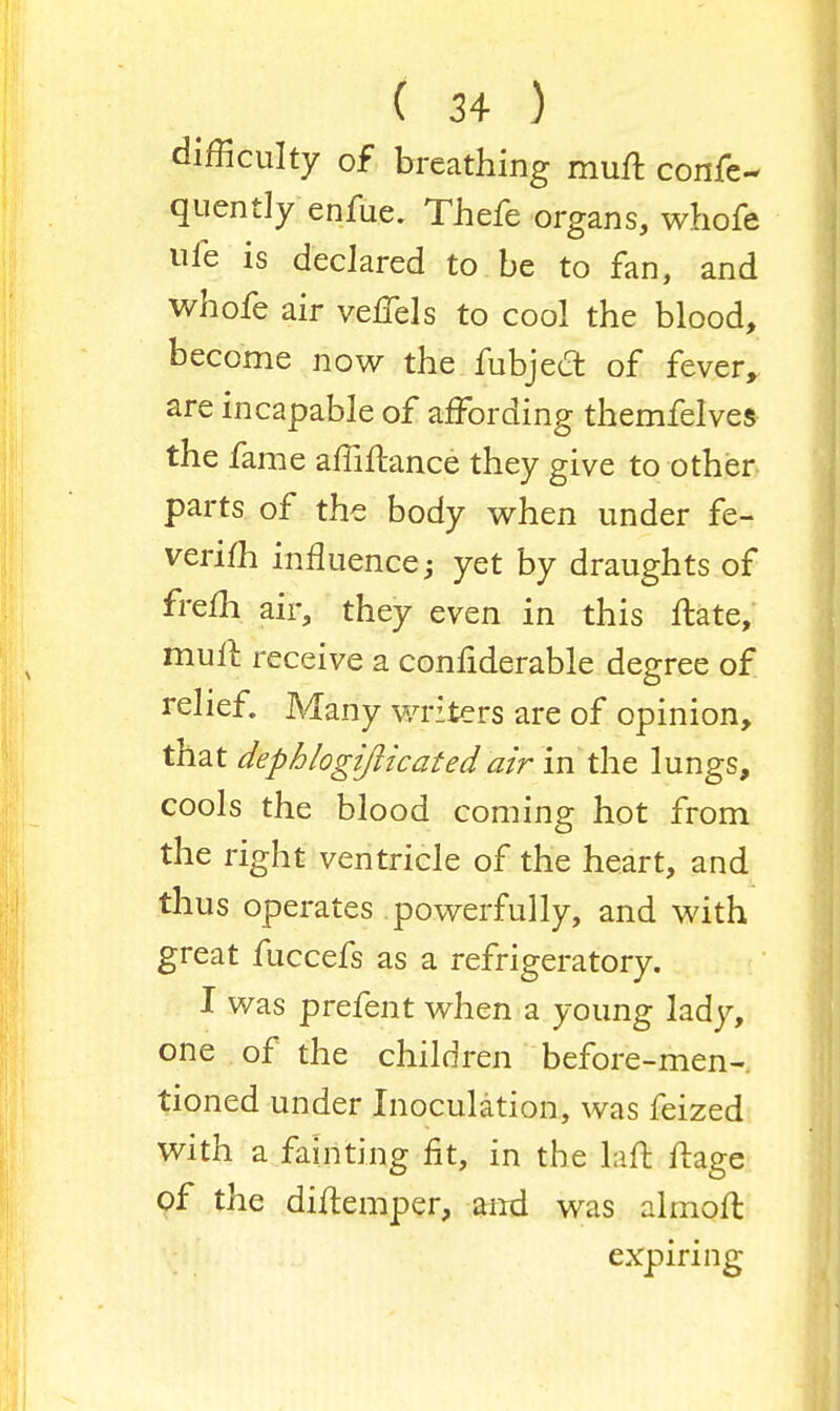 difficulty of breathing muft conse- quently enfue, Thefe organs, whofe ule is declared to be to fan, and whofe air vefiels to cool the blood, become now the fubjecr. of fever, are incapable of affording themfelves the fame affiftance they give to other parts of the body when under fe- verifh influence; yet by draughts of frefh. air, they even in this ftate, mull receive a confiderable degree of relief. Many writers are of opinion, that dephlogifticated air in the lungs, cools the blood coming hot from the right ventricle of the heart, and thus operates powerfully, and with great fuccefs as a refrigeratory. I was prefent when a young lady, one of the children before-men- tioned under Inoculation, was feized with a fainting fit, in the Lift ftage of the diftemper, and was almoft expiring