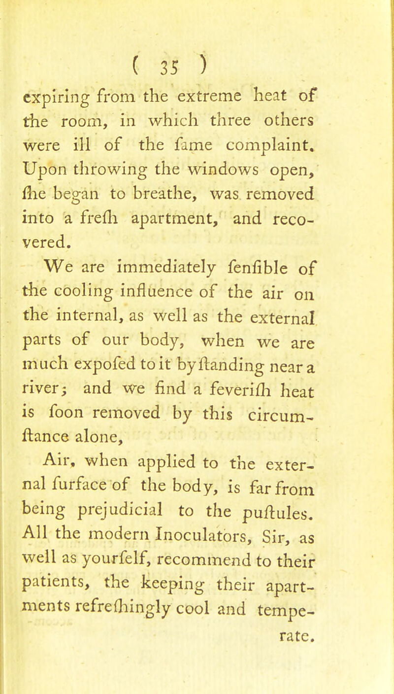 expiring from the extreme heat of the room, in which three others were ill of the fame complaint. Upon throwing the windows open, me began to breathe, was removed into a frefli apartment, and reco- vered. We are immediately fenfible of the cooling influence of the air on the internal, as well as the external parts of our body, when we are much expofed to it by Handing near a river; and we find a feverifh heat is foon removed by this circum- fiance alone, Air, when applied to the exter- nal furface of the body, is far from being prejudicial to the puftules. All the modern Inoculators, Sir, as well as yourfelf, recommend to their patients, the keeping their apart- ments refrefhingly cool and tempe- rate.