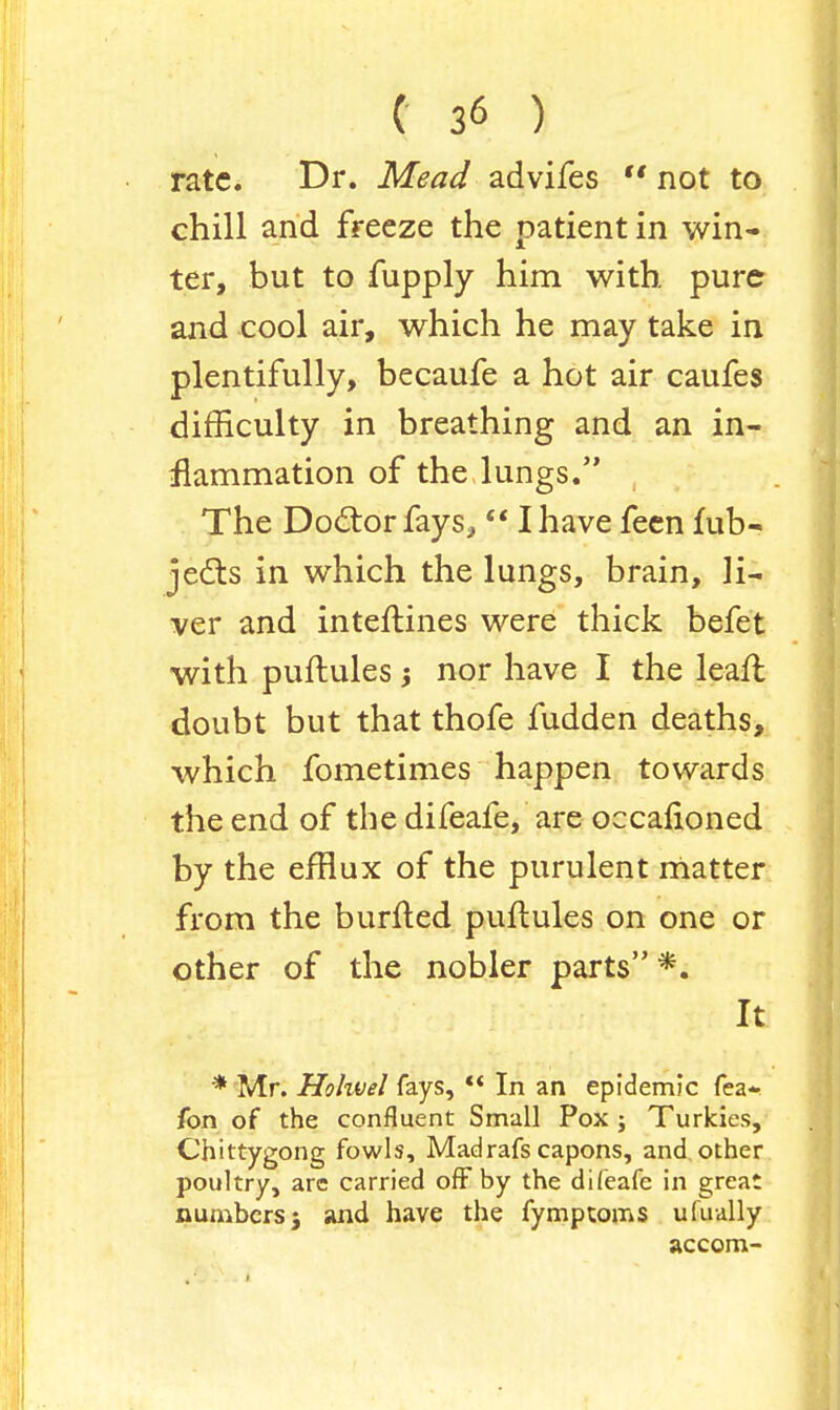 rate. Dr. Mead advifes not to chill and freeze the patient in win- ter, but to fupply him with pure and cool air, which he may take in plentifully, becaufe a hot air caufes difficulty in breathing and an in- flammation of the lungs. , The Doctor fays, I have feen fub- jects in which the lungs, brain, li- ver and inteftines were thick befet with puftules nor have I the lean; doubt but that thofe fudden deaths, which fometimes happen towards the end of the difeafe, are occafioned by the efflux of the purulent matter from the burfted puftules on one or other of the nobler parts *. It * Mr. Hohvel fays, '< In an epidemic Tea- fon of the confluent Small Pox ; Turkies, Chittygong fowls, Madrafs capons, and other poultry, are carried off by the difeafe in great numbers} and have the fymptoms ufually accom-