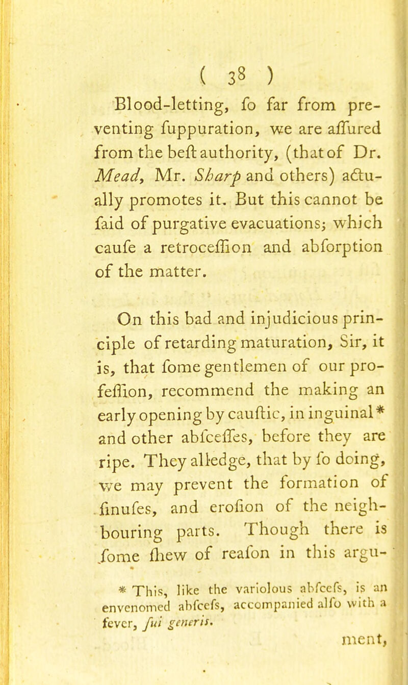 Blood-letting, fo far from pre- venting fuppuration, we are affured from the beft authority, (that of Dr. Mead, Mr. Sharp and others) actu- ally promotes it, But this cannot be faid of purgative evacuations; which caufe a retrocemon and abforption of the matter. On this bad and injudicious prin- ciple of retarding maturation, Sir, it is, that fome gentlemen of our pro- feflion, recommend the making an early opening by cauftic, in inguinal* and other abfceffes, before they are ripe. They all-edge, that by fo doing, we may prevent the formation of finufes, and erofion of the neigh- bouring parts. Though there is ibme fhew of reafon in this argu- * This, like the variolous abfcefs, is an envenomed abfcefs, accompanied alfo with a fever, fu'i generis. meat,