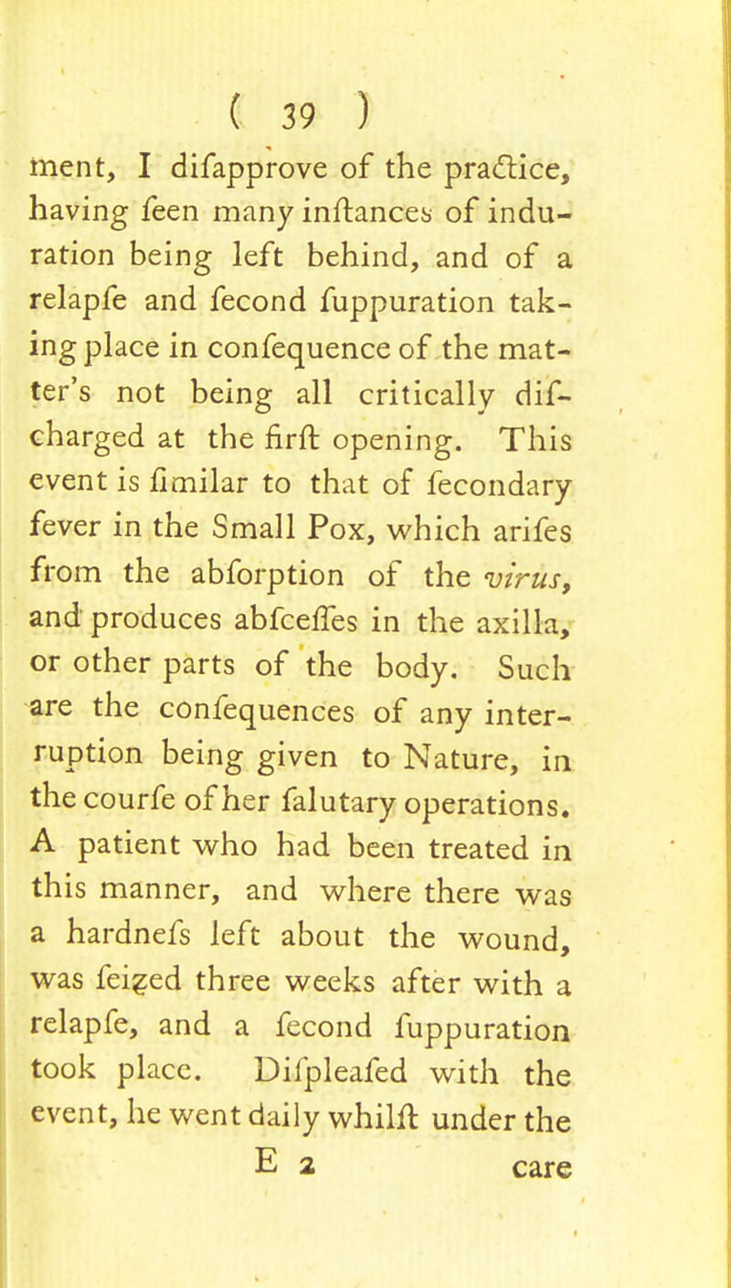 ment, I difapprove of the practice, having feen many inftances of indu- ration being left behind, and of a relapfe and fecond fuppuration tak- ing place in confequence of the mat- ter's not being all critically dis- charged at the firft opening. This event is fimilar to that of fecondary fever in the Small Pox, which arifes from the abforption of the virus, and produces abfceffes in the axilla, or other parts of the body. Such are the confequences of any inter- ruption being given to Nature, in the courfe of her falutary operations. A patient who had been treated in this manner, and where there was a hardnefs left about the wound, was feiged three weeks after with a relapfe, and a fecond fuppuration took place. Difpleafed with the event, he went daily whilft under the E 2 care