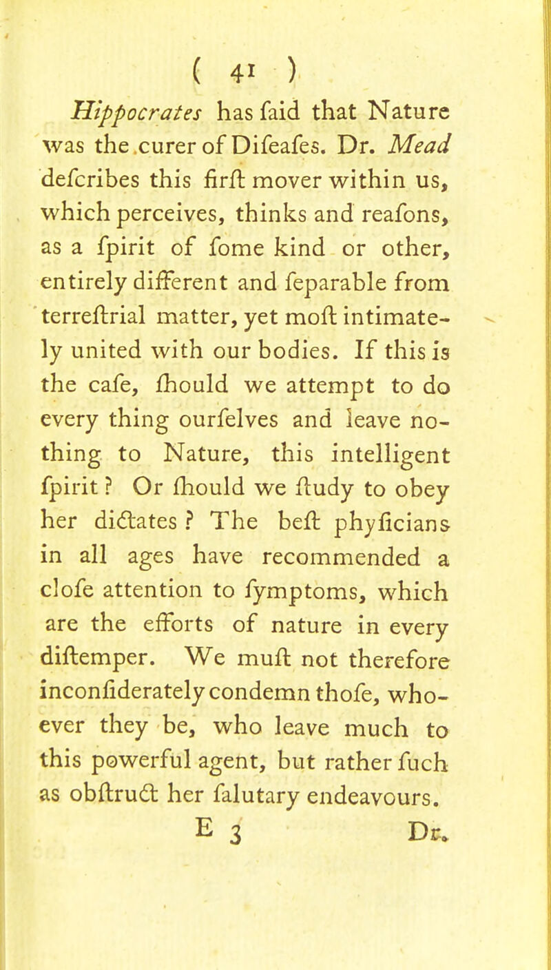 Hippocrates has faid that Nature was the.curerof Difeafes. Dr. Mead defcribes this firfb mover within us, which perceives, thinks and reafons, as a fpirit of fome kind or other, entirely different and feparable from terreftrial matter, yet mofl intimate- ly united with our bodies. If this is the cafe, mould we attempt to do every thing ourfelves and leave no- thing to Nature, this intelligent fpirit ? Or mould we fludy to obey her dictates ? The ben: phyficians in all ages have recommended a clofe attention to fymptoms, which are the efforts of nature in every diftemper. We muft not therefore inconfiderately condemn thofe, who- ever they be, who leave much to this powerful agent, but rather fuch as obftrucl: her falutary endeavours. E 3 Dr.