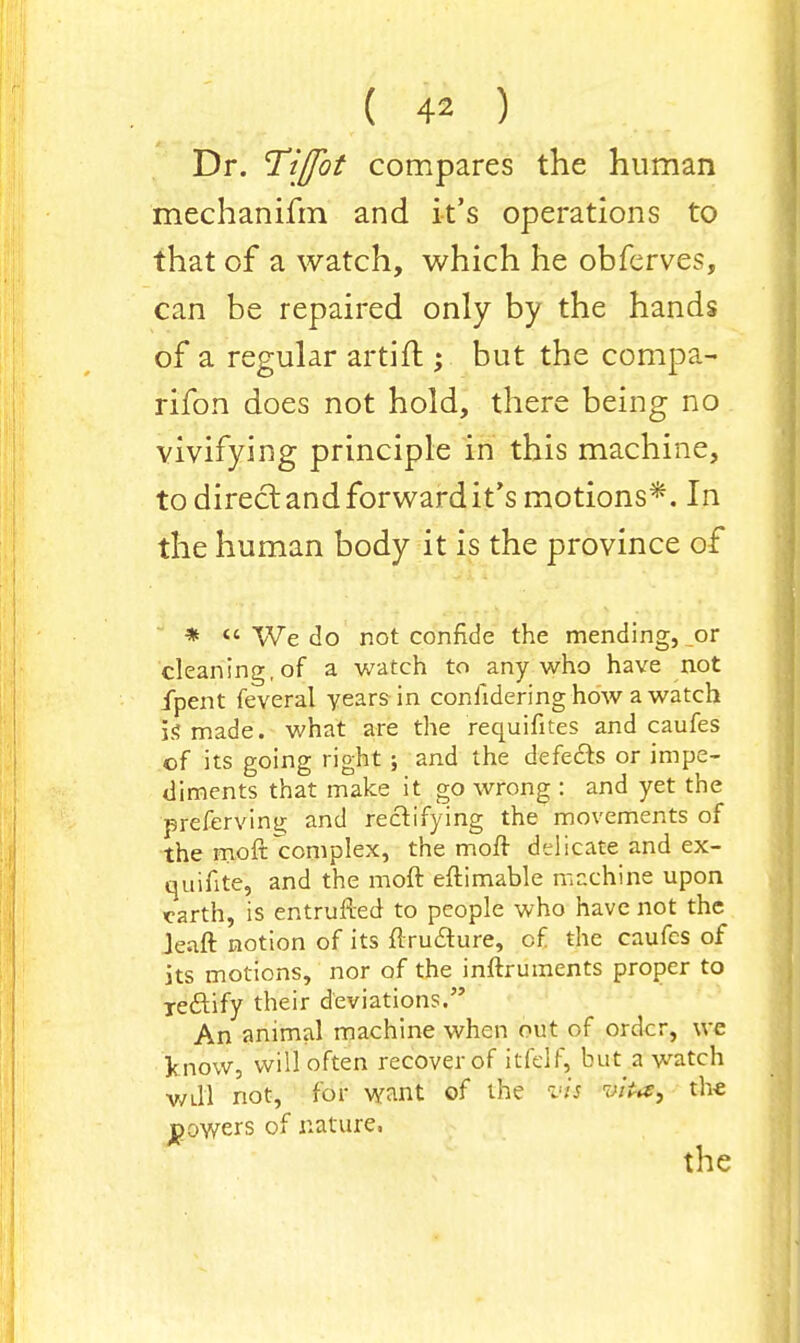 Dr. Tiffbt compares the human mechanifm and it's operations to that of a watch, which he obferves, can be repaired only by the hands of a regular artift ; but the compa- rifon does not hold, there being no vivifying principle in this machine, to direct and forward it's motions*. In the human body it is the province of * « We do not confide the mending, or cleaning, of a watch to any who have not fpent feveral years in confidering how a watch is made, what are the requifites and caufes of its going right ; and the defects or impe- diments that make it go wrong : and yet the prefervinii and rectifying the movements of the moft complex, the moft delicate and ex- quifitel and the moft eftimable machine upon earth, is entrufted to people who have not the Je.aft notion of its ftxu£ture, cf the caufes of its motions, nor of the inftruments proper to xeftify their deviations. An animal machine when out of order, we J? now, will often recover of itfelf, but a watch Will not, for want of the vis Vvto^ the powers of nature. the