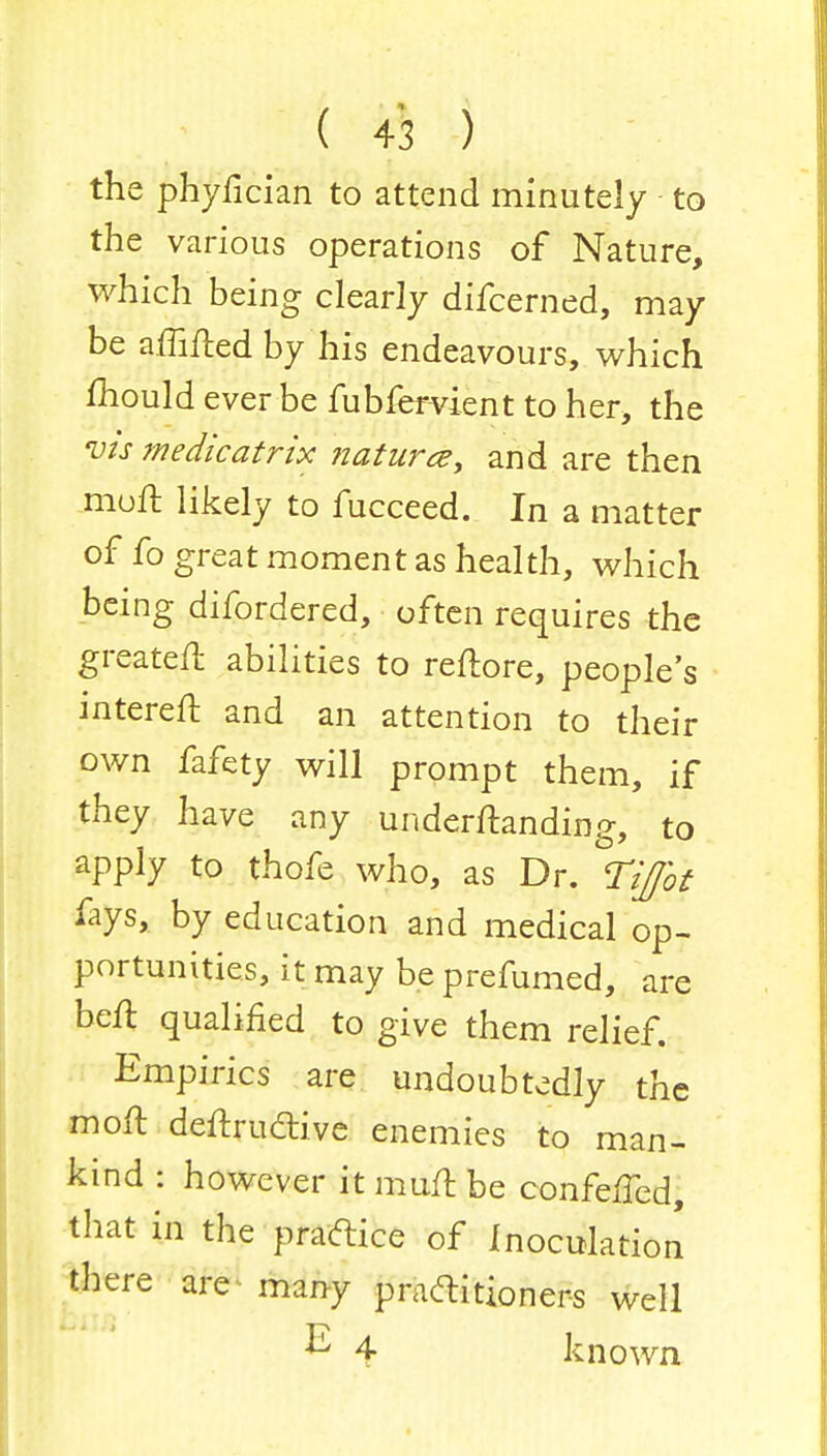 the phyfician to attend minutely to the various operations of Nature, which being clearly difcerned, may be aiMed by his endeavours, which mould ever be fubfervient to her, the vis medic at rix nature?, and are then moft likely to fucceed. In a matter of fo great moment as health, which being difordered, often requires the greatell abilities to reftore, people's intereft and an attention to their own fafety will prompt them, if they have any undemanding, to apply to thofe who, as Dr. Tifot fays, by education and medical op- portunities, it may be prefumed, are beft qualified to give them relief. Empirics are undoubtedly the moft deftructive enemies to man- kind : however it muft be confeffed, that in the practice of Inoculation there are many practitioners well ^ 4 known