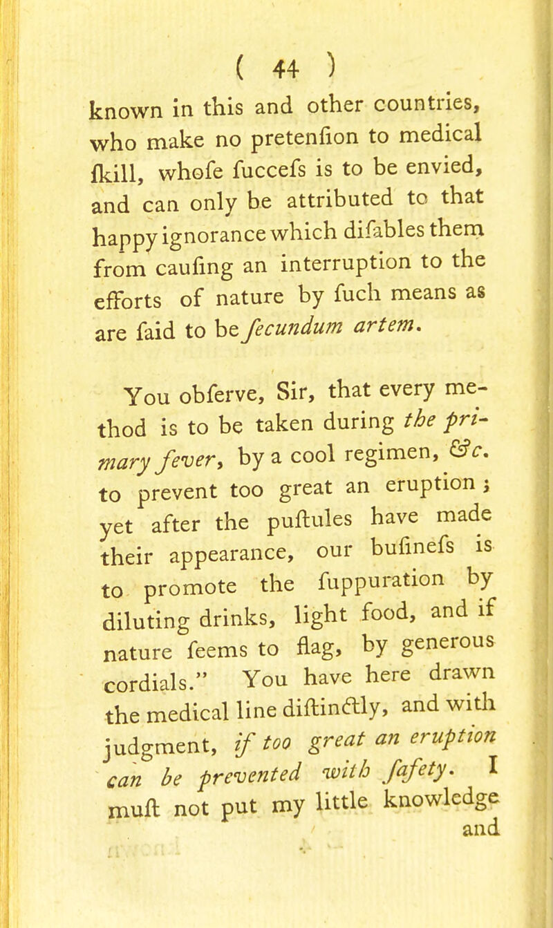 known in this and other countries, who make no pretenfion to medical fkill, whofe fuccefs is to be envied, and can only be attributed to that happy ignorance which difables them from caufing an interruption to the efforts of nature by fuch means as are faid to be fecundum art em. You obferve, Sir, that every me- thod is to be taken during the pri- mary fever, by a cool regimen, &c. to prevent too great an eruption j yet after the puftules have made their appearance, our bufinefs is to promote the fuppuration by diluting drinks, light food, and if nature feems to flag, by generous cordials. You have here drawn the medical line diftindly, and with judgment, if too great an eruption can be prevented with fafety. I mull: not put my little knowledge and