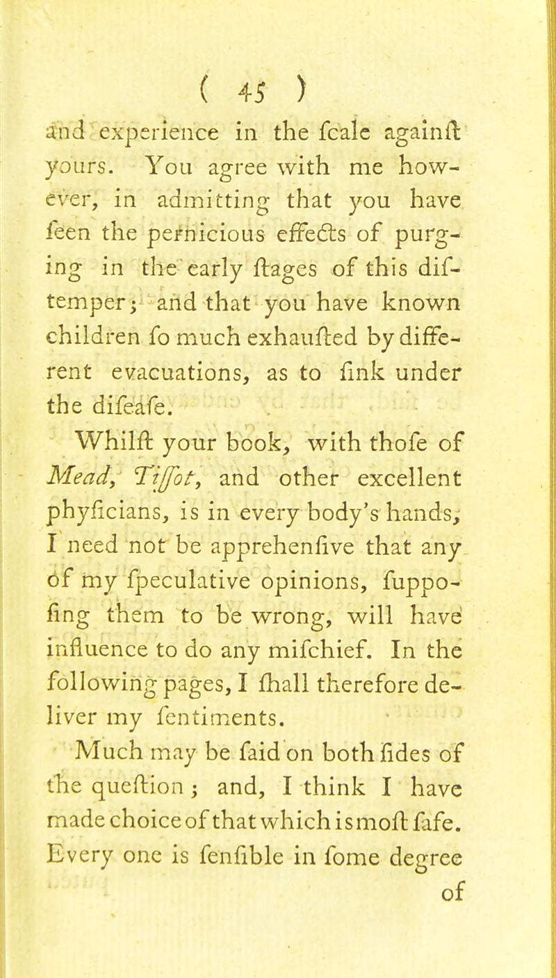 \ . ( 4* ) ... • and experience in the fcale againfl yours. You agree with me how- ever, in admitting that you have ieen the pernicious effects of purg- ing in the early ftages of this dif- temper; and that you have known children fo much exhaufted by diffe- rent evacuations, as to fink under the difeafe. Whilrr. your book, with thofe of Mead, Tiffot, and other excellent phyficians, is in every body's hands, I need not be apprehenfive that any of my fpeculative opinions, fuppo- fing them to be wrong, will have influence to do any mifchief. In the following pages, I mall therefore de- liver my fentiments. Much may be faid on both fides of the queftion -y and, I think I have made choice of that which i s moft fafe. Every one is fenfible in fome degree of