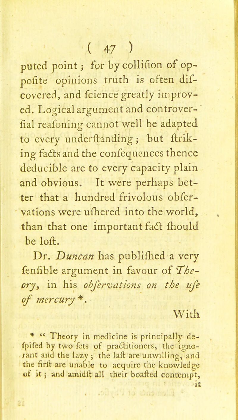 puted point; for by collifion of op- pcfite opinions truth is often dif- covered, and fcience greatly improv- ed. Logical argument and controver- fial reafoning cannot well be adapted to every underftanding; but fink- ing fails and the confequences thence deducible are to every capacity plain and obvious. It were perhaps bet- ter that a hundred frivolous obfer- vations were uftiered into the world, than that one important fad: mould be loft. Dr. Duncan has publifhed a very fenlible argument in favour of The- ory, in his obfervations on the ufe of mercury*. With *  Theory in medicine is principally de- fpifed by two fets of practitioners, the igno- rant and the lazy ; the lad are unwilling, and the firft are unable to acquire the knowledge of it; and amidft all their boafted contempt, it