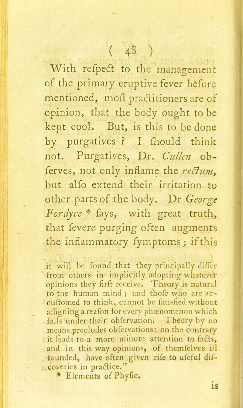 With refped to the management of the primary eruptive fever before mentioned, moft practitioners are of opinion, that the body ought to be kept cool. But, is this to be done by purgatives ? I mould think not. Purgatives, Dr. Cullen ob- ferves, not only inflame the re5iam> but alfo extend their irritation to other parts of the body. Dr George Fordyce * fays, with great truth, that fevere purging often augments the inflammatory fymptoms; if this it will be found , that they principally differ from others in implicitly adopting whatever opinions they nrft receive. Theory is natur.,1 to the human mind ; and thofe who are ac- cuftomcd to think, cannot be fatisficd without ;uTi»;ningareafon for every phenomenon which falls under their obfervation. Theory by no means precludes obfervations : on the contrary it leads to a more minute attention to facts, and in this way opinions, of thcmlclvcs ill founded, have often given rife to ufeful dil- .coverics in practice. * Elements of Phyfic. is