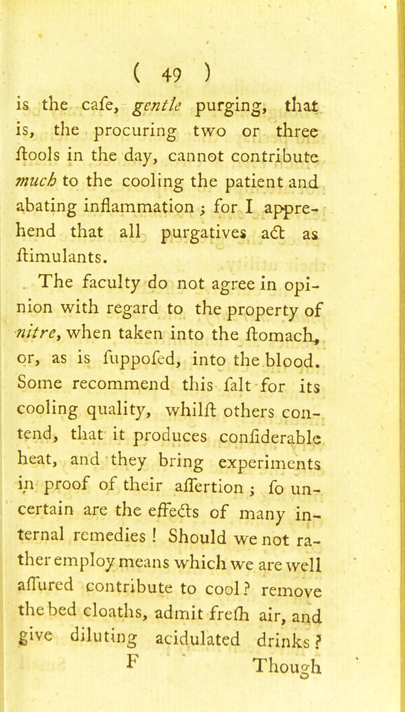 is the cafe, gentle purging, that is, the procuring two or three flools in the day, cannot contribute much to the cooling the patient and abating inflammation ; for I appre- hend that all purgatives act as Simulants. . The faculty do not agree in opi- nion with regard to the property of ■nitre, when taken into the ftomach* or, as is fuppofed, into the blood. Some recommend this fait for its cooling quality, whilft others con- tend, that it produces considerable heat, and they bring experiments in proof of their alfertion ; fo un- certain are the effects of many in- ternal remedies ! Should we not ra- ther employ means which we are well affured contribute to cool? remove the bed cloaths, admit frem air, and give diluting acidulated drinks? F Though