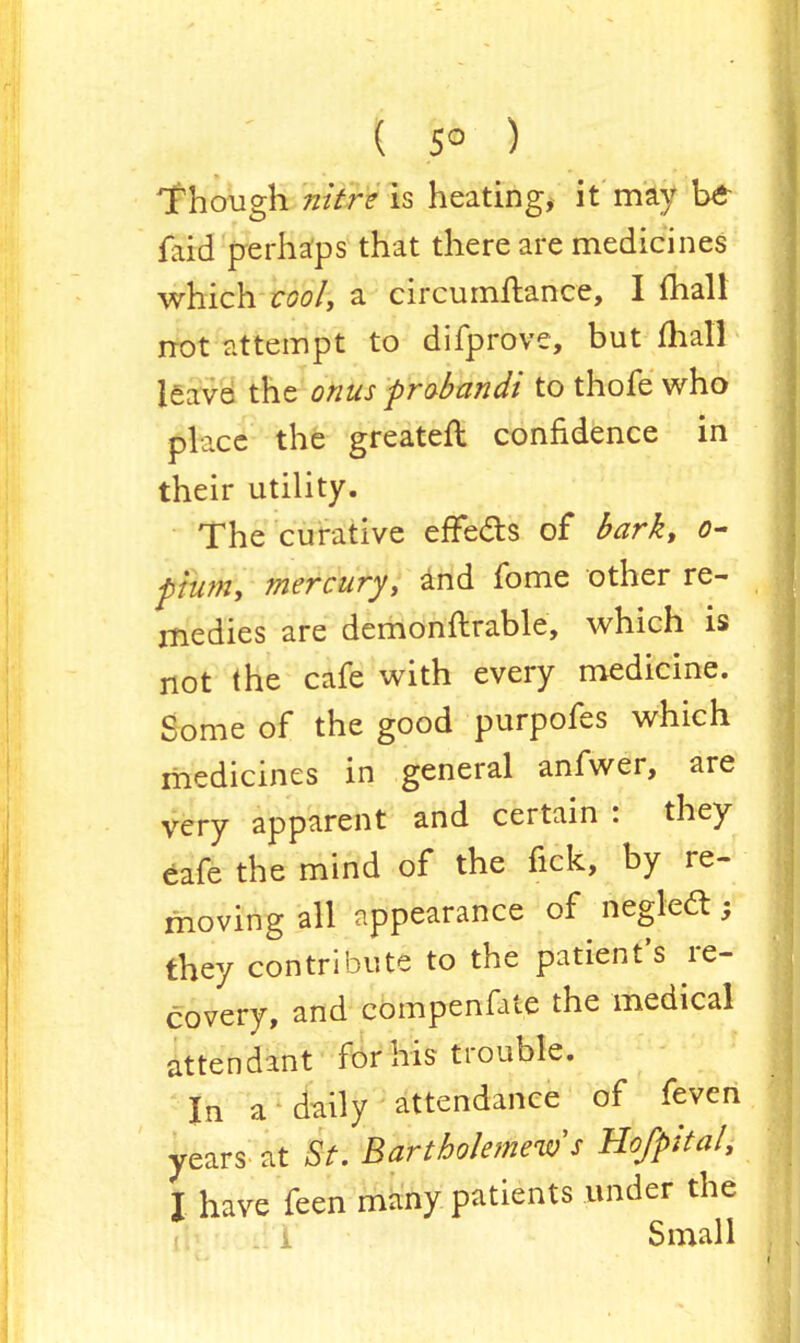 ( 5° ) Though nitre is heating, it may be faid perhaps that there are medicines which cool, a circumftance, I mall not attempt to difprove, but mall leave the onus prabandi to thofe who place the greateft confidence in their utility. The curative efFe&s of bark, o- pium, mercury, and fome other re- medies are demonftrable, which is not the cafe with every medicine. Some of the good purpofes which medicines in general anfwer, are very apparent and certain : they eafe the mind of the fick, by re- moving all appearance of neglect; they contribute to the patient's re- covery, and compenfate the medical attendant for his trouble. In a daily attendance of feven years at St. Bartholemews Ho/pita/, I have feen many patients under the Small