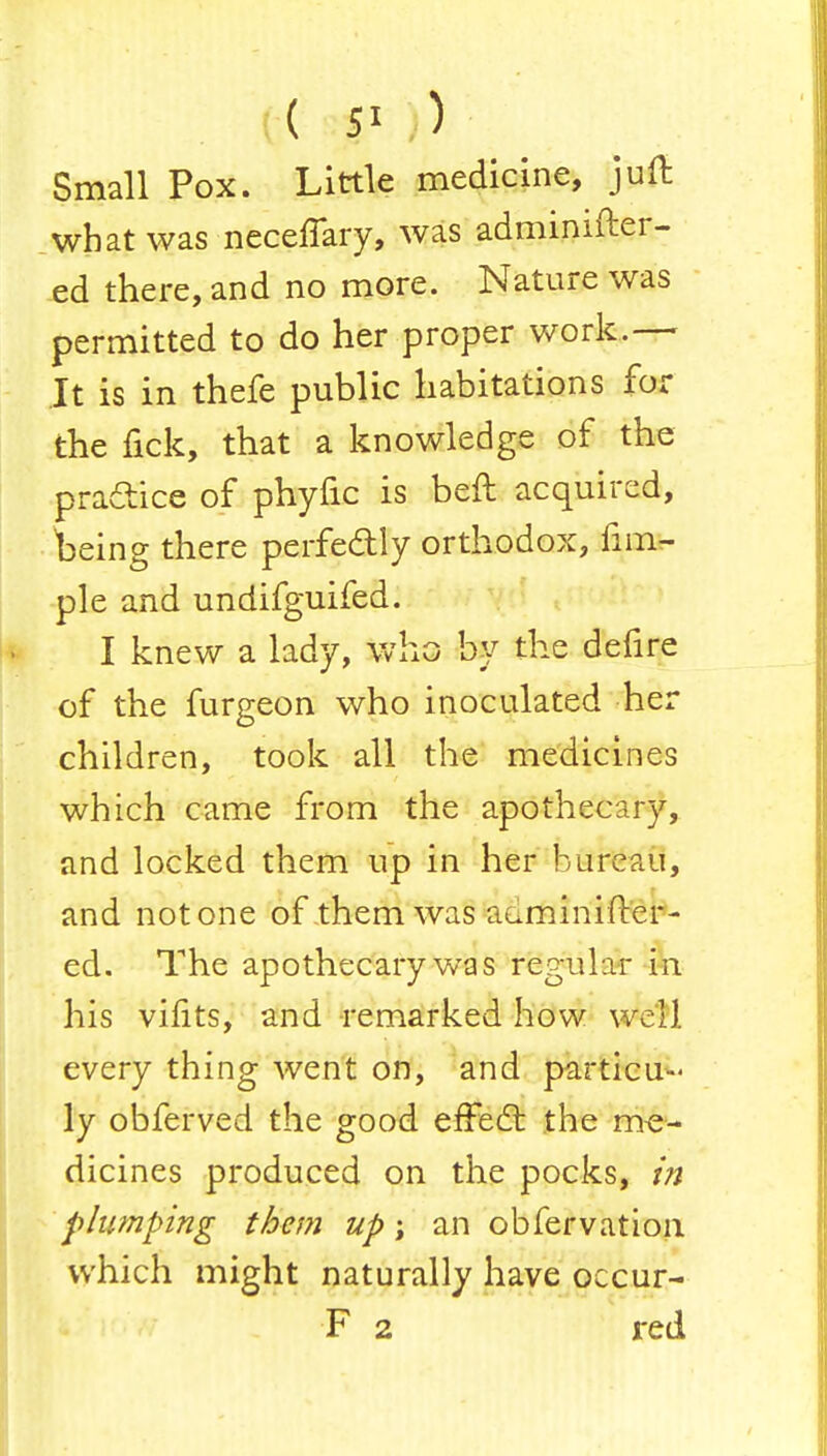 ( 5« ) Small Pox. Little medicine, juft what was neceffary, was adminifter- ed there, and no more. Nature was permitted to do her proper work.— It is in thefe public habitations for the fick, that a knowledge of the practice of phytic is beft acquired, being there perfectly orthodox, fim- ple and undifguifed. I knew a lady, who by the defire of the furgeon who inoculated her children, took all the medicines which came from the apothecary, and locked them up in her bureau, and not one of them was adminifter- ed. The apothecary was regular m his vilits, and remarked how well every thing went on, and particu- ly obferved the good effect the me- dicines produced on the pocks, in plumping them up; an obfervation which might naturally have occur- F 2 red