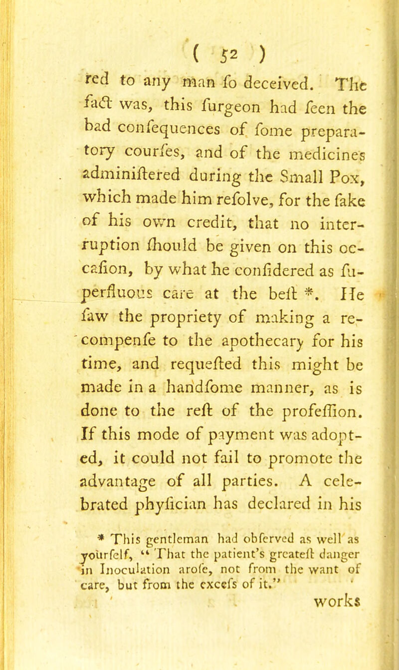 red to any man fo deceived. The iacl was, this furgeon had feen the bad confequences of fome prepara- tory courfes, and of the medicines adminiftered during the Small Pox, which made him refolve, for the fake of his own credit, that no inter- ruption mould be given on this oc- caiion, by what he confidered as fh- perfluous care at the belt *. He faw the propriety of making a re- compenfe to the apothecarv for his time, and requeued this might be made in a handfome manner, as is done to the reft of the profeffion. If this mode of payment was adopt- ed, it could not fail to promote the advantage of all parties. A cele- brated phylician has declared in his * This gentleman had obferved as well as jroUrfelf,  That the patient's grcatelt danger in Inoculation arofe, not from the want of care, but from the excefs of it. works