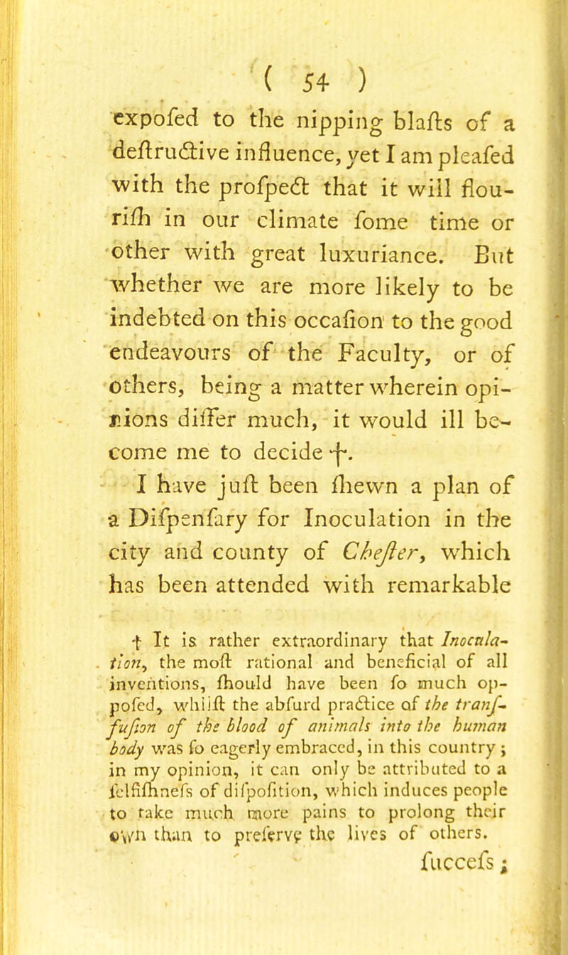 expofed to the nipping blafts of a denxu&ive influence, yet I am pleafed with the profpedt that it wiil rlou- rifh in our climate fome time or other with great luxuriance. But whether we are more likely to be indebted on this occafion to the good endeavours of the Faculty, or of others, being a matter wherein opi- nions differ much, it would ill be- come me to decide -f. I have juft been fhewn a plan of a Difpenfary for Inoculation in the city and county of Chejler, which has been attended with remarkable •\ It is rather extraordinary that Inocula~ tlon, the moft rational and beneficial of all inventions, fhould have been fo much op- pofed, whiift the abfurd practice of the tranf- fufion of the blood of animals into the human body was fo eagerly embraced, in this country ; in my opinion, it can only be attributed to a ielfimnefs of difpofition, which induces people to fake much naore pains to prolong their oy/n than to prel'erve the lives of others. fuccefs;